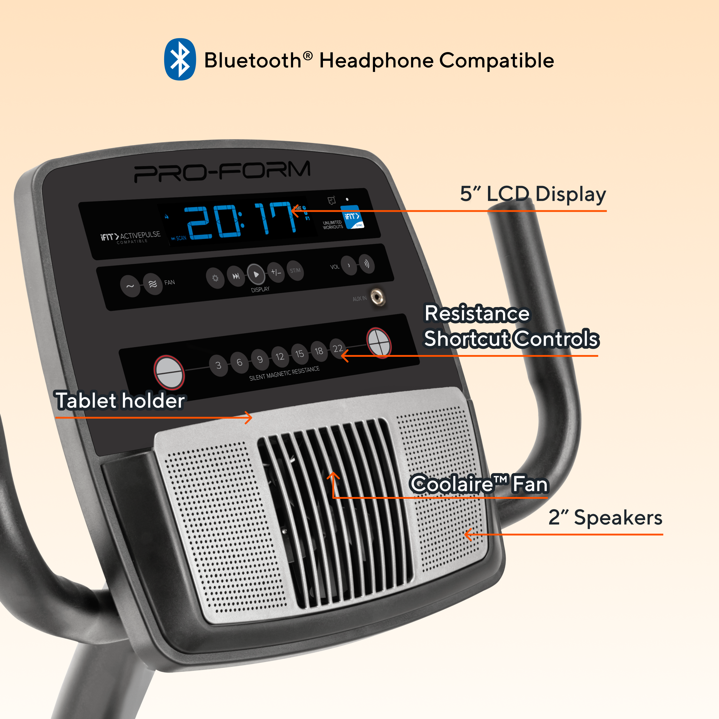 Bluetooth® Headphone Compatible  
PRO-FORM 17 +  
IIT> ACTIVEPULSE  
SN: 20:17  
- LM - COMPATIBLE VX 1  
- IM O M HAN  
- DIESPLAX S 18 22 12 15 6 9 3  
RESISTANCE SUNT MAGNETIC  
Tablet holder  
5" LCD Display  
Resistance Shortcut Controls  
Coolaire™ Fan  
2" Speakers