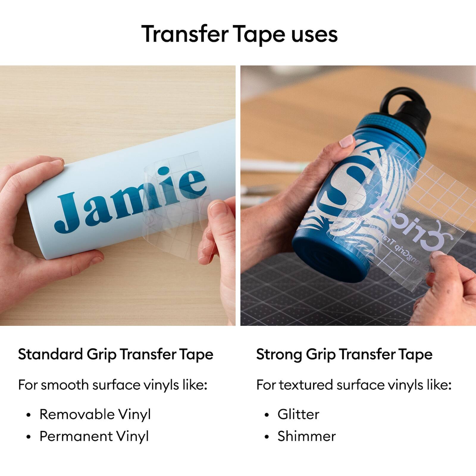 Transfer Tape uses

Standard Grip Transfer Tape
For smooth surface vinyls like:
- Removable Vinyl
- Permanent Vinyl

Strong Grip Transfer Tape
For textured surface vinyls like:
- Glitter
- Shimmer