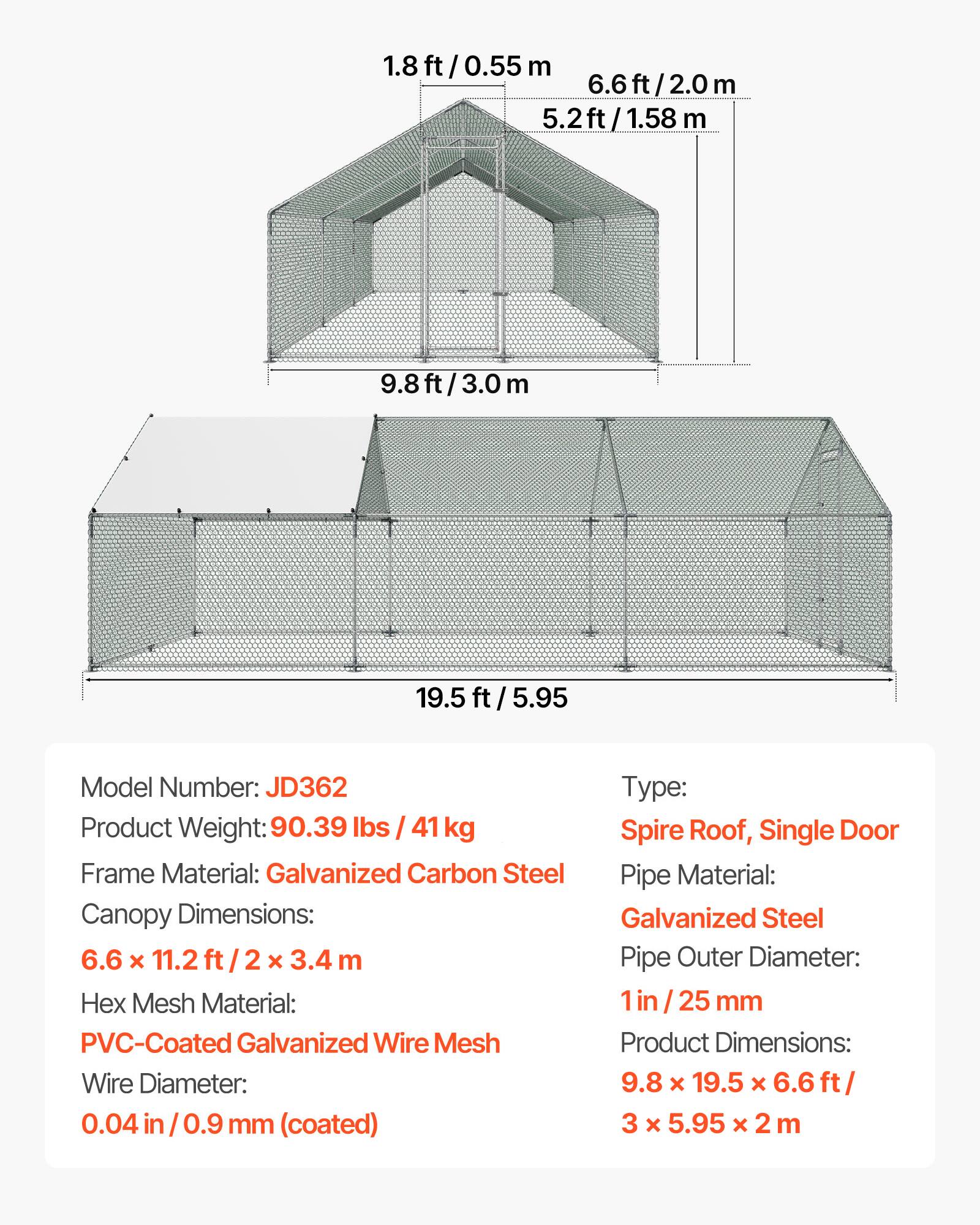 1.8ft/0.55m  
6.6ft/2.0m  
5.2ft/1.58m  
9.8ft/3.0m  
19.5ft/5.95m  

Model Number: JD362  
Type: Spire Roof, Single Door  
Product Weight: 90.39 lbs / 41 kg  
Frame Material: Galvanized Carbon Steel  
Canopy Dimensions: 6.6 x 11.2 ft / 2 x 3.4 m  
Hex Mesh Material: PVC-Coated Galvanized Wire Mesh  
Wire Diameter: 0.04 in / 0.9 mm (coated)  
Pipe Material: Galvanized Steel  
Pipe Outer Diameter: 1 in / 25 mm  
Product Dimensions: 9.8 x 19.5 x 6.6 ft / 3 x 5.95 x 2 m