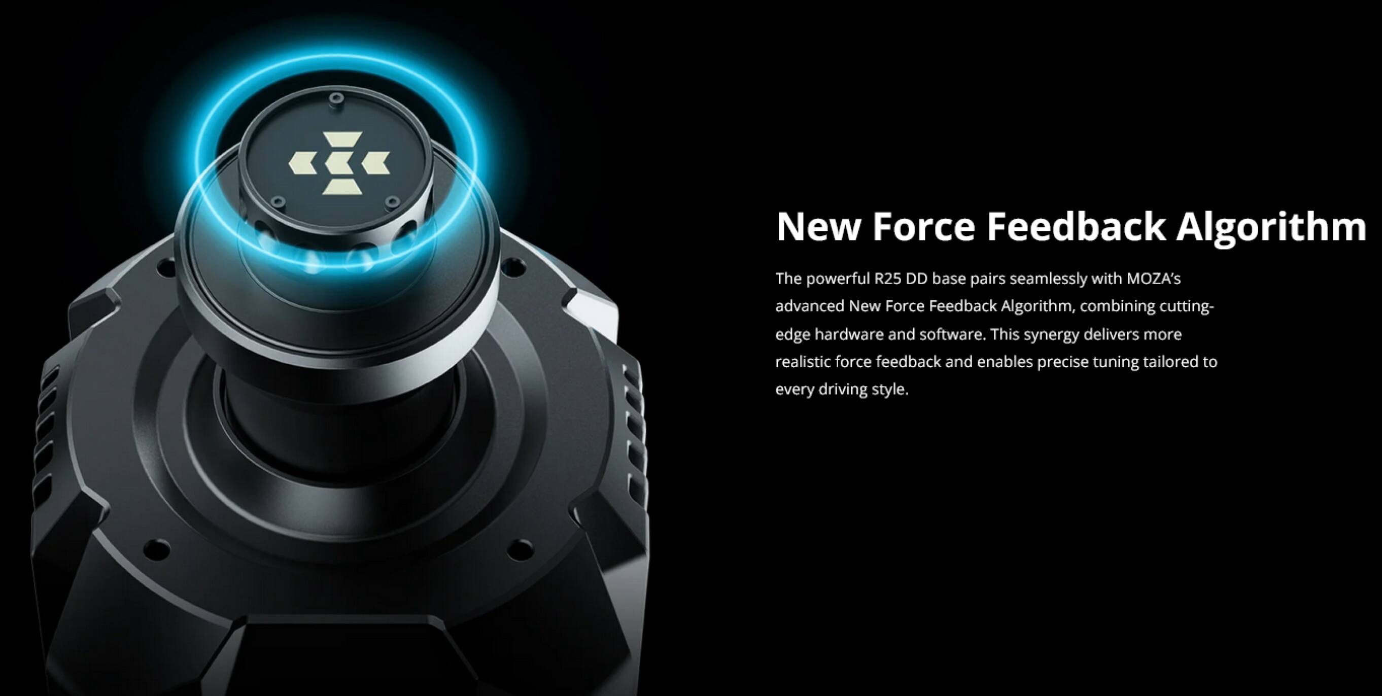 New Force Feedback Algorithm

The powerful R25 DD base pairs seamlessly with MOZA's advanced New Force Feedback Algorithm, combining cutting-edge hardware and software. This synergy delivers more realistic force feedback and enables precise tuning tailored to every driving style.
