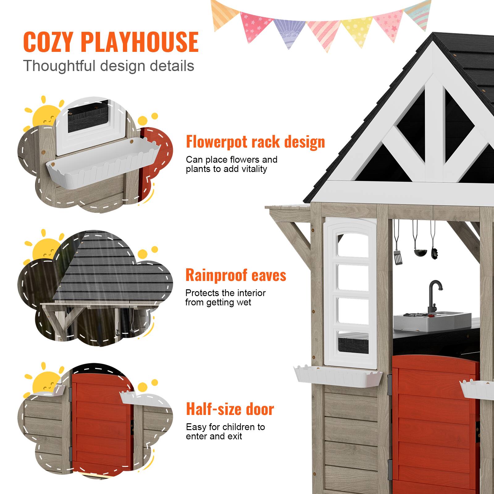COZY PLAYHOUSE  
Thoughtful design details  

Flowerpot rack design  
Can place flowers and plants to add vitality  

Rainproof eaves  
Protects the interior from getting wet  

Half-size door  
Easy for children to enter and exit