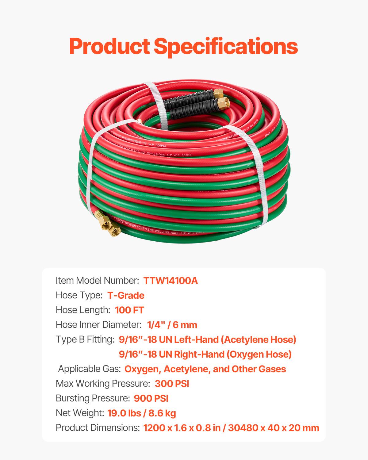 Product Specifications

Item Model Number: TTW14100A  
Hose Type: T-Grade  
Hose Length: 100 FT  
Hose Inner Diameter: 1/4" / 6 mm  
Type B Fitting: 9/16"-18 UN Left-Hand (Acetylene Hose)  
9/16"-18 UN Right-Hand (Oxygen Hose)  
Applicable Gas: Oxygen, Acetylene, and Other Gases  
Max Working Pressure: 300 PSI  
Bursting Pressure: 900 PSI  
Net Weight: 19.0 lbs / 8.6 kg  
Product Dimensions: 1200 x 1.6 x 0.8 in / 30480 x 40 x 20 mm