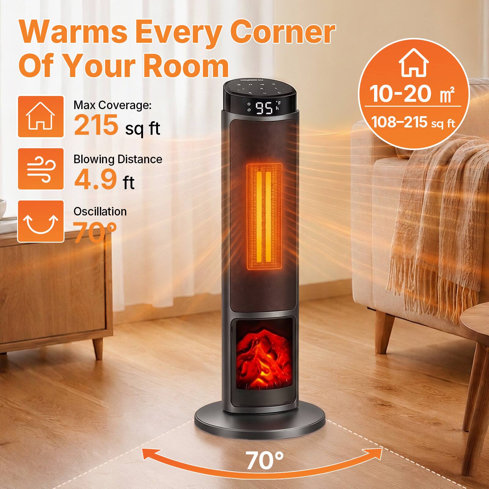 Warms Every Corner Of Your Room  
Max Coverage: 215 sq ft  
Blowing Distance: 4.9 ft  
Oscillation: 70°  

10-20 m²  
108-215 sq ft