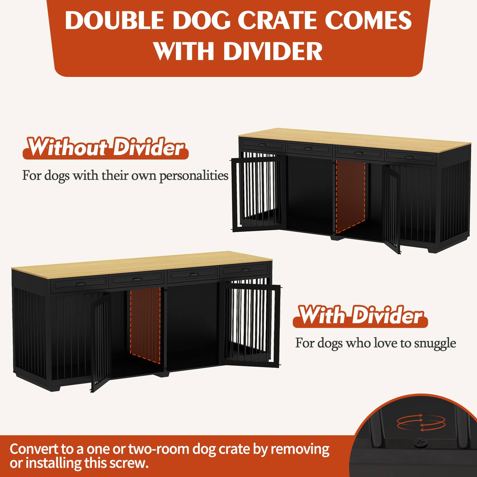 DOUBLE DOG CRATE COMES WITH DIVIDER

Without Divider  
For dogs with their own personalities

With Divider  
For dogs who love to snuggle

Convert to a one or two-room dog crate by removing or installing this screw.