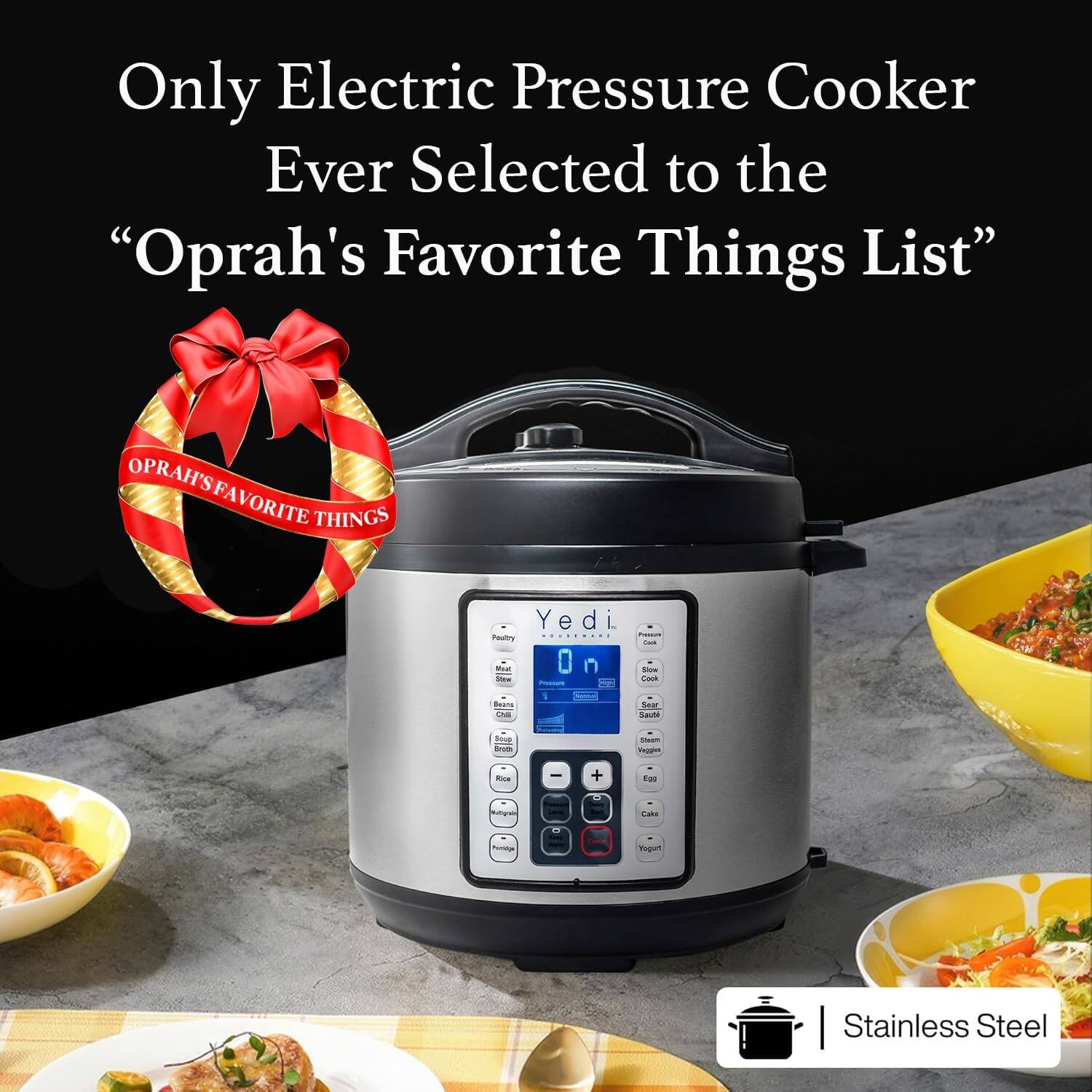 Only Electric Pressure Cooker Ever Selected to the "Oprah's Favorite Things List"

OPRAH'S FAVORITE THINGS

Yedi On

- Pastry
- Meat
- Rice
- Soup
- Steam
- Egg
- Cake
- Yogurt

- Slow Cook
- Sear/Sauté
- Steam
- Vegetables

Stainless Steel