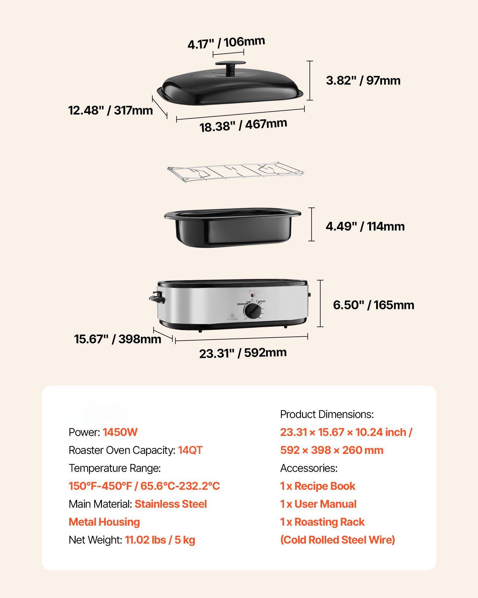 Power: 1450W  
Roaster Oven Capacity: 14QT  
Temperature Range: 150°F-450°F / 65.6°C-232.2°C  
Main Material: Stainless Steel Metal Housing  
Net Weight: 11.02 lbs / 5 kg  

Product Dimensions: 23.31" x 15.67" x 10.24" inch / 592 x 398 x 260 mm  

Accessories:  
1 x Recipe Book  
1 x User Manual  
1 x Roasting Rack (Cold Rolled Steel Wire)  

Dimensions:  
- 4.17" / 106mm  
- 3.82" / 97mm  
- 12.48" / 317mm  
- 18.38" / 467mm  
- 4.49" / 114mm  
- 6.50" / 165mm  
- 15.67" / 398mm  
- 23.31" / 592