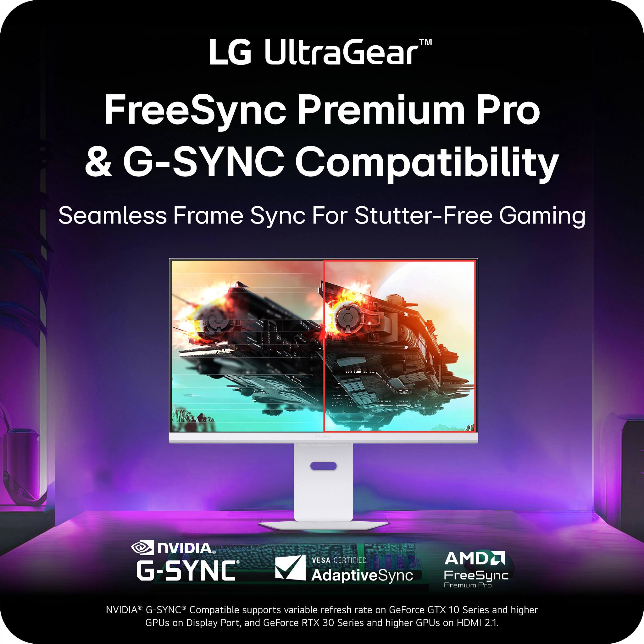LG UltraGear™  
FreeSync Premium Pro & G-SYNC Compatibility  
Seamless Frame Sync For Stutter-Free Gaming  

NVIDIA® G-SYNC® Compatible supports variable refresh rate on GeForce GTX 10 Series and higher GPUs on DisplayPort, and GeForce RTX 30 Series and higher GPUs on HDMI 2.1.  

AMD® VESA CERTIFIED AdaptiveSync FreeSync Premium Pro  
Refresh rate on GeForce GTX 10 Series and higher GPUs on HDMI 2.1.