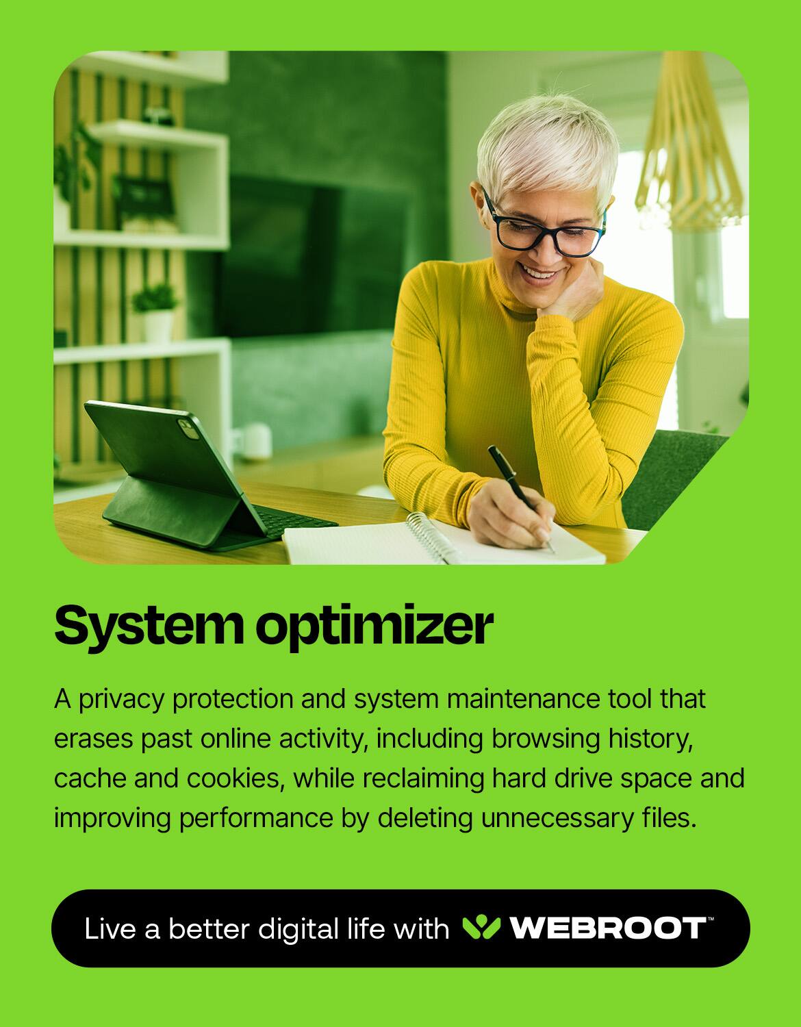 System Optimizer: A privacy protection and system maintenance tool that erases past online activity, including browsing history, cache and cookies, while reclaiming hard drive space and improving performance by deleting unnecessary files. Live a better digital life with Webroot.