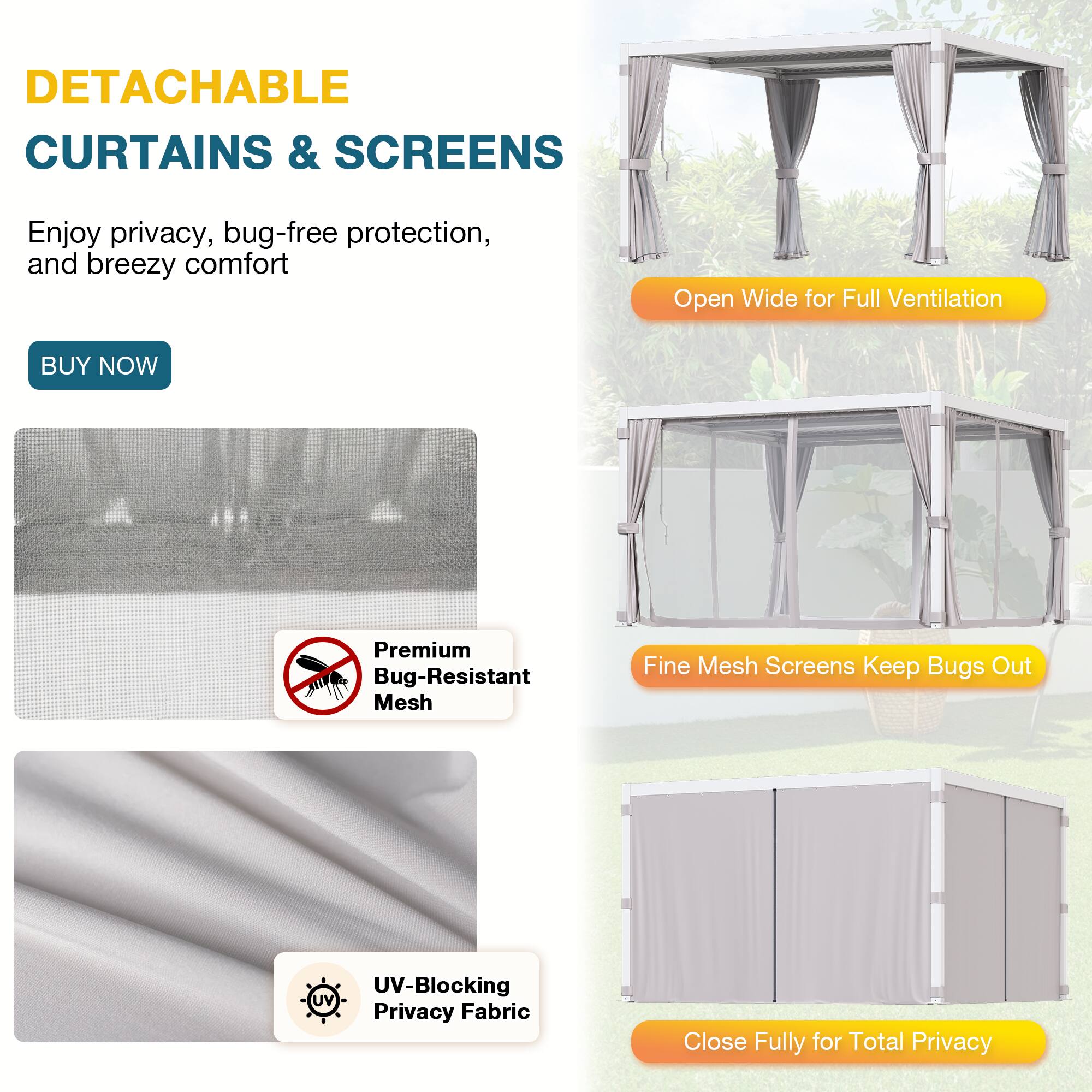 DETACHABLE CURTAINS & SCREENS

Enjoy privacy, bug-free protection, and breezy comfort

BUY NOW

Open Wide for Full Ventilation

Premium Bug-Resistant Mesh

Fine Mesh Screens Keep Bugs Out

UV-Blocking Privacy Fabric

Close Fully for Total Privacy