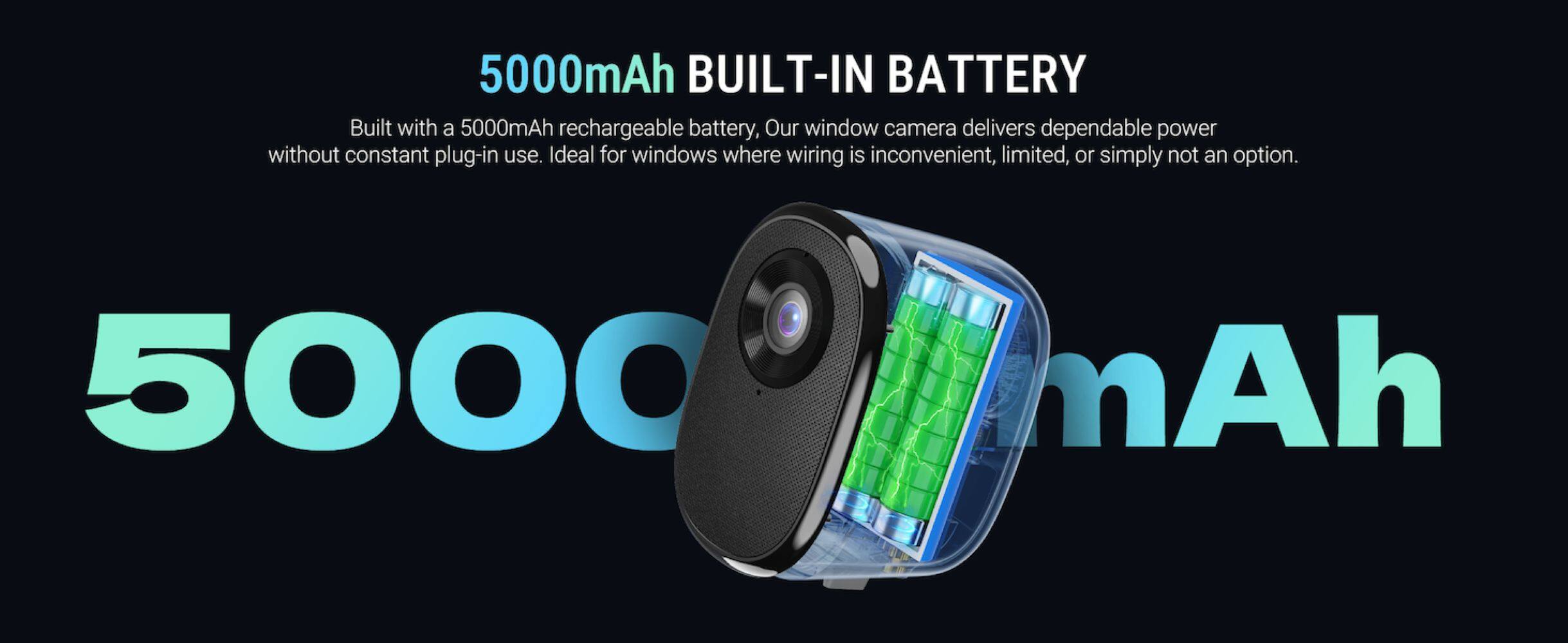 5000mAh BUILT-IN BATTERY

Built with a 5000mAh rechargeable battery, our window camera delivers dependable power without constant plug-in use. Ideal for windows where wiring is inconvenient, limited, or simply not an option.