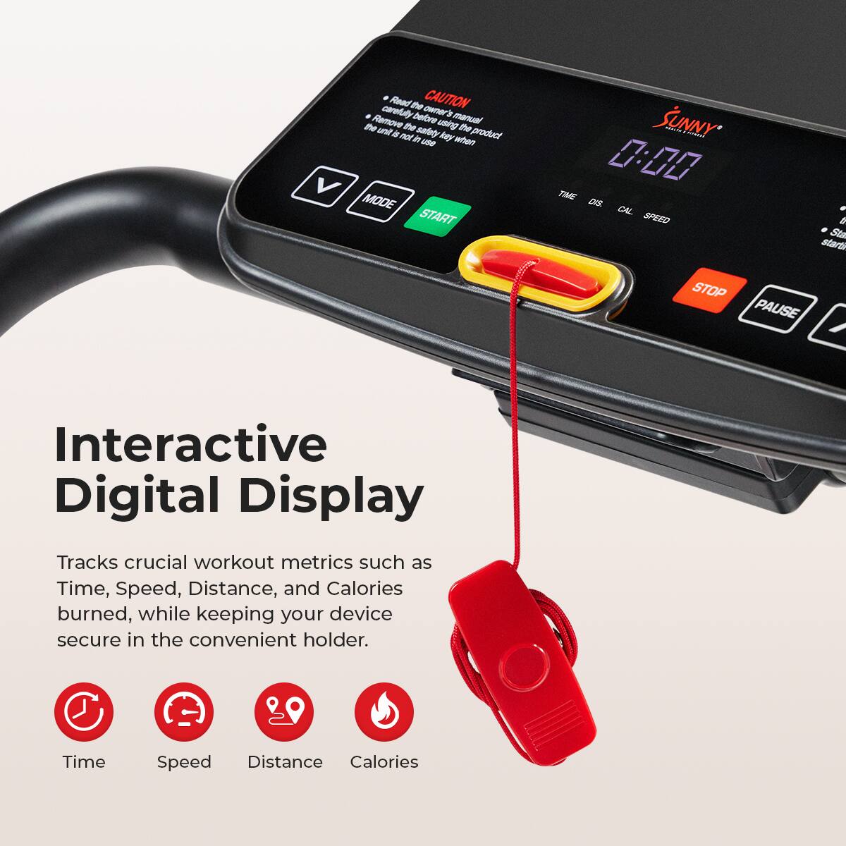 Read the owner manual carefully before using the product. Remove the key when not in use. Interactive Digital Display Tracks crucial workout metrics such as Time, Speed, Distance, and Calories burned, while keeping your device secure in the convenient holder. Time Speed Distance Calories