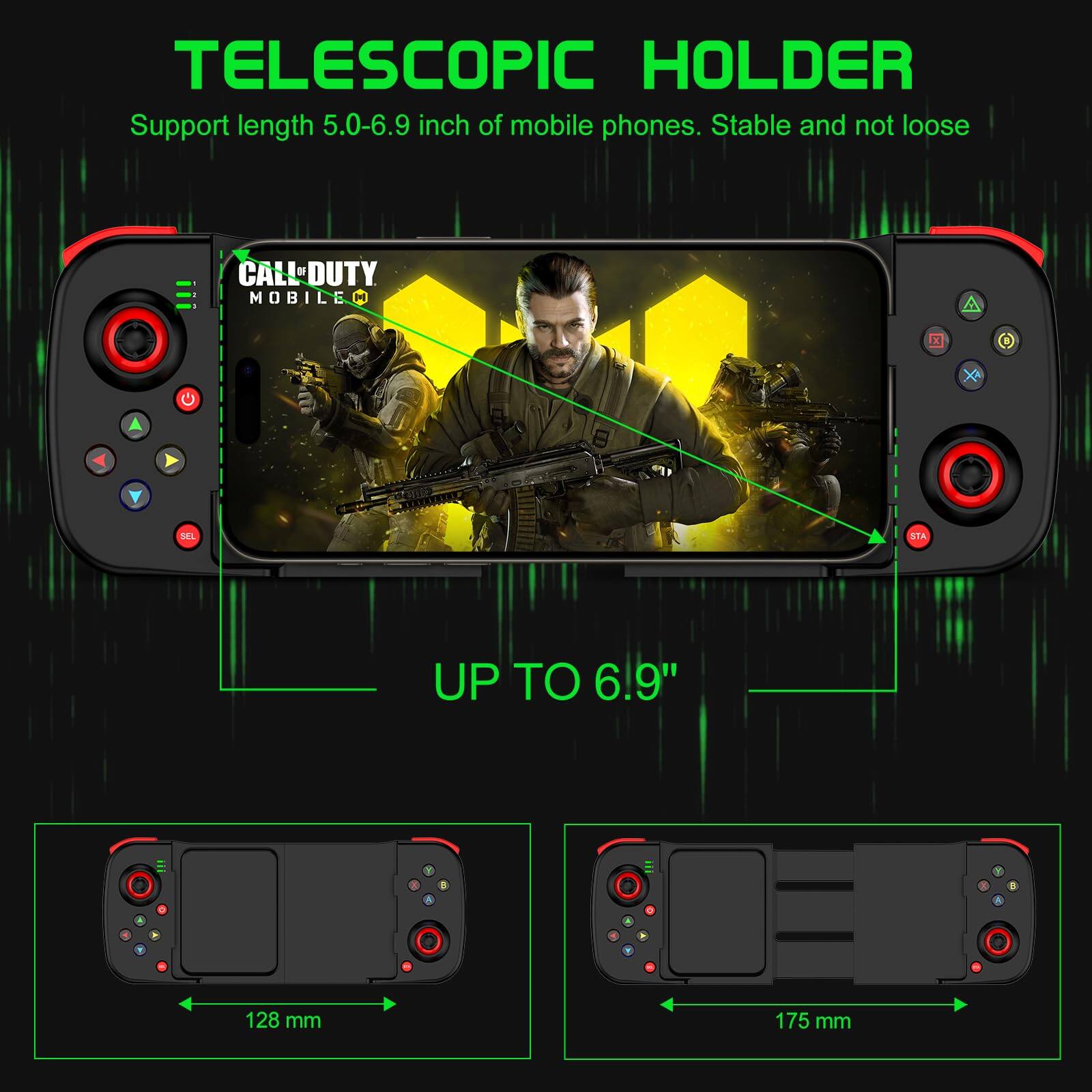 TELESCOPIC HOLDER  
Support length 5.0-6.9 inch of mobile phones. Stable and not loose  

CALL OF DUTY MOBILE  

UP TO 6.9"  

128 mm  
175 mm