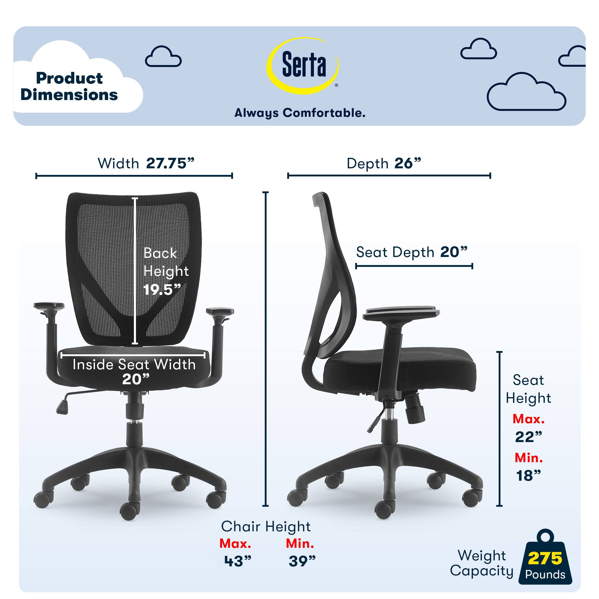 Product Dimensions: Serta Always Comfortable

- Width: 27.75"
- Depth: 26"
- Back Height: 19.5"
- Seat Depth: 20"
- Inside Seat Width: 20"
- Seat Height: Max. 22", Min. 18"
- Chair Height: Max. 43", Min. 39"
- Weight Capacity: 275 Pounds