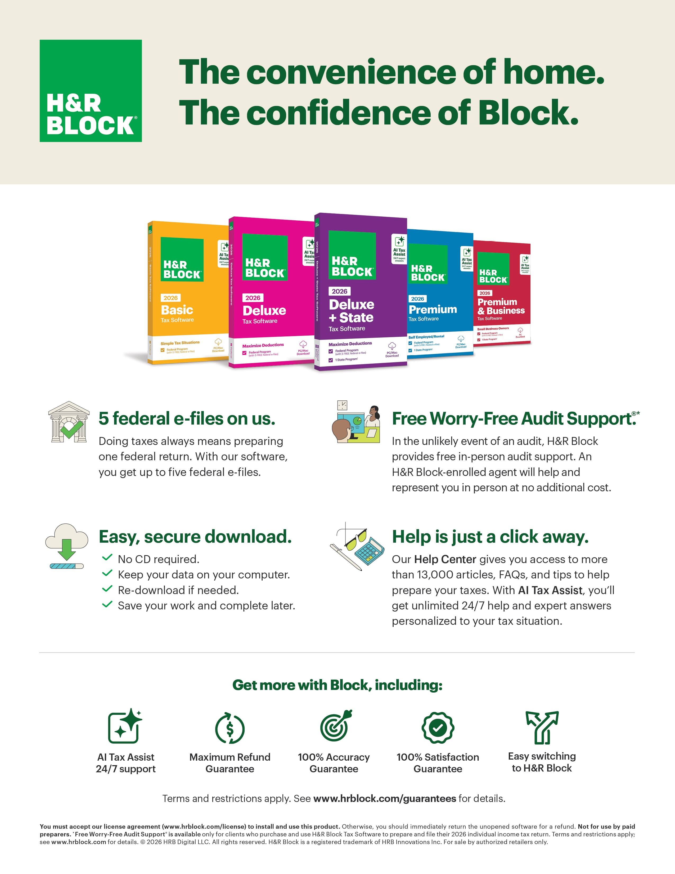 The convenience of home.  
The confidence of Block.  
H&R BLOCK  

5 federal e-files on us.  
Doing taxes always means preparing one federal return. With our software, you get up to five federal e-files.  

Easy, secure download.  
- No CD required.  
- Keep your data on your computer.  
- Re-download if needed.  
- Save your work and complete later.  

Free Worry-Free Audit Support.*  
In the unlikely event of an audit, H&R Block provides free in-person audit support. An H&R Block-enrolled agent will help and represent you in person at no additional cost.  

Help is just a click away.  
Our Help Center gives you access to more than 13,000 articles, FAQs, and tips to help prepare your taxes. With AI Tax Assist, you'll get unlimited 24/7 help and expert answers personalized to your tax situation.  

Get more with Block, including:  
- AI Tax Assist 24/7 support  
- Maximum Refund Guarantee  
- 100% Accuracy Guarantee  
- 100% Satisfaction Guarantee  
- Easy switching to H&R Block  

Terms and restrictions apply. See www.hrblock.com/guarantees