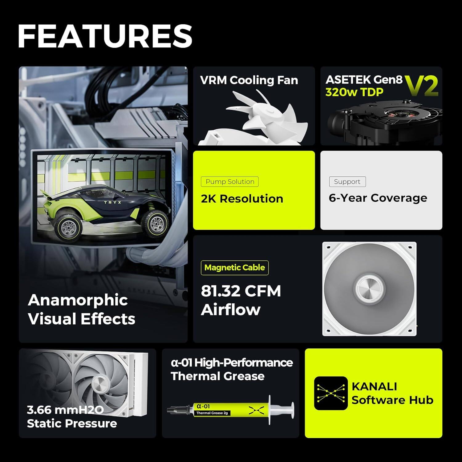 - VRM Cooling Fan
- Asetek Gen8 V2 320w TDP
- Pump Solution
- 2K Resolution
- 6-Year Coverage
- Magnetic Cable
- 81.32 CFM Airflow
- Anamorphic Visual Effects
- 3.66 mmH2O Static Pressure
- α-01 High-Performance Thermal Grease
- KANALI Software Hub
