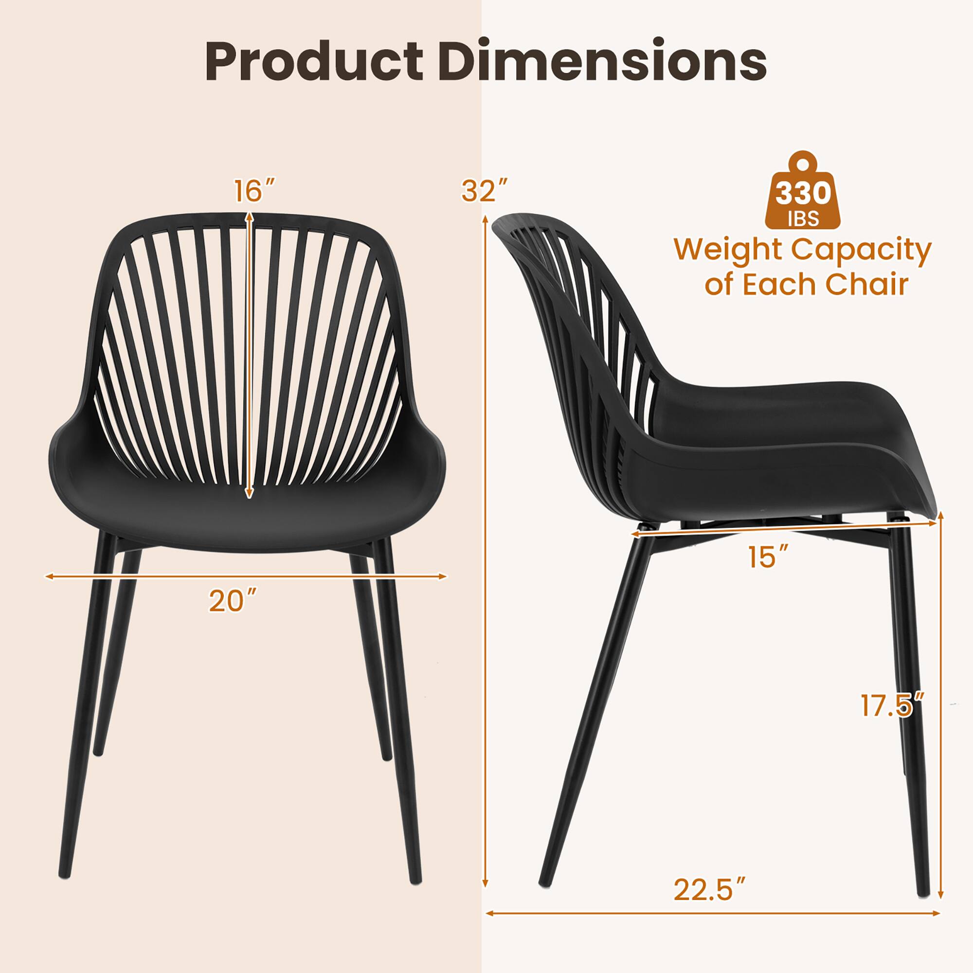 Product Dimensions  
16" x 20" x 32"  
Weight Capacity of Each Chair: 330 lbs  
15" x 17.5" x 22.5"