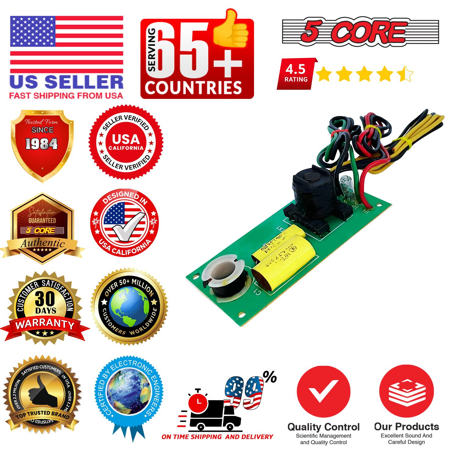 Sure, here is the corrected and grouped text from the image:

---

**US SELLER**  
FAST SHIPPING FROM USA

**65+ COUNTRIES SERVING**

**5 CORE**  
4.5 RATING

**SINCE 1984**  
USA CALIFORNIA SELLER VERIFIED

**DESIGNED IN USA CALIFORNIA**  
GUARANTEED

**5 CORE**  
Authentic

**30 DAYS WARRANTY**

**OVER 50 MILLION CUSTOMERS WORLDWIDE**

**SATISFIED CUSTOMERS BY ELECTRONIC ENGINEERS**

**ON TIME SHIPPING AND DELIVERY**

**QUALITY CONTROL**  
Scientific Management and Quality Control

**OUR PRODUCTS**  
Excellent Sound And Careful Design

**TRUSTED BRAND**  
TOP TRUSTED BRAND

**CUSTOMER SATISFACTION**  
100% SATISFIED CUSTOMERS

---

This text is organized to reflect the information and badges shown in the image.