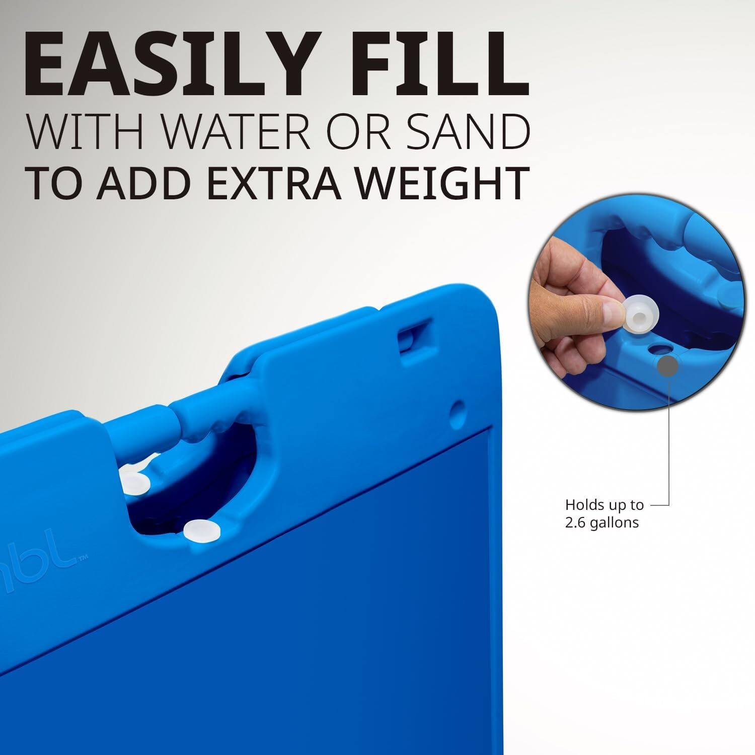 EASILY FILL WITH WATER OR SAND TO ADD EXTRA WEIGHT

Holds up to 2.6 gallons