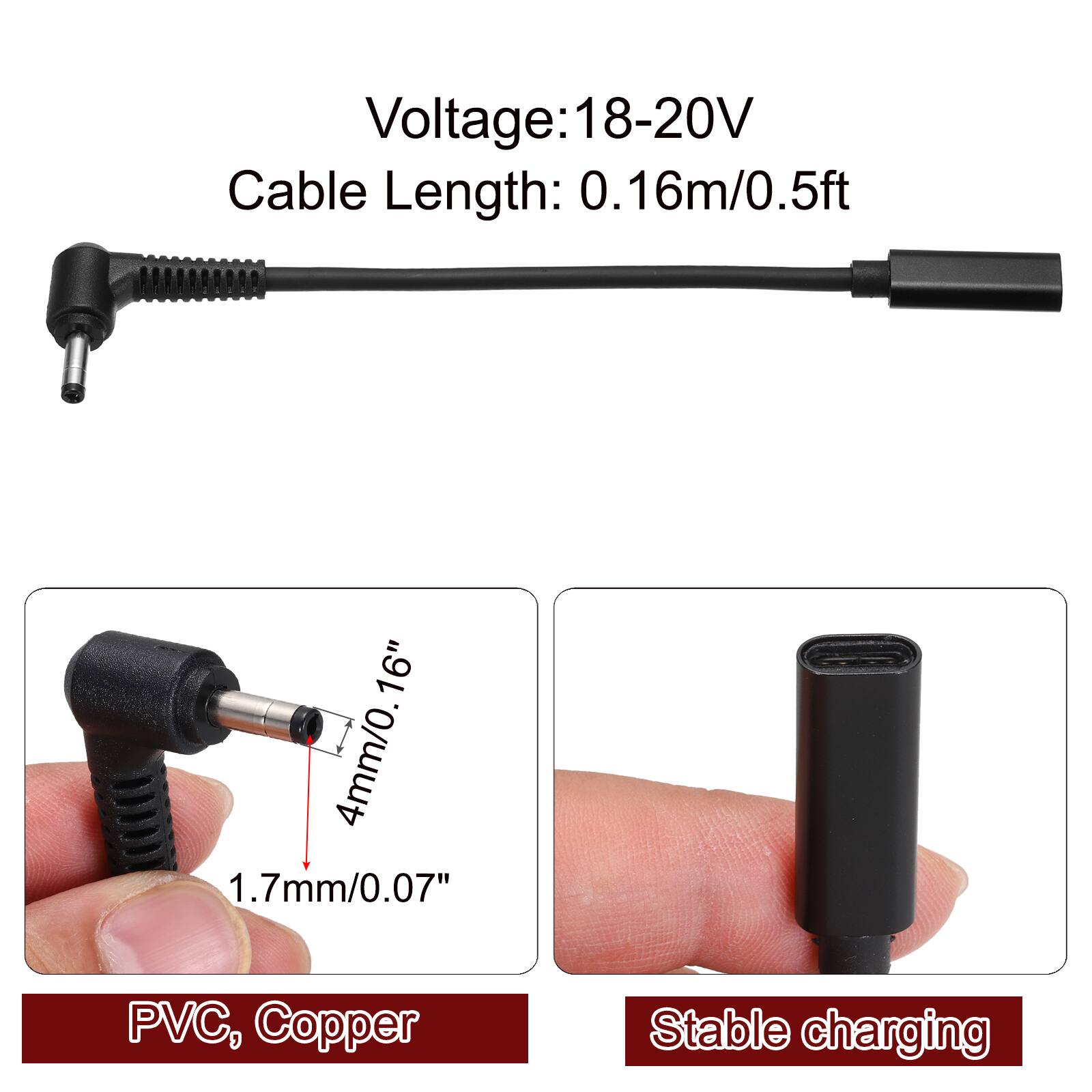 Voltage: 18-20V  
Cable Length: 0.16m/0.5ft  
4mm/0.16"  
1.7mm/0.07"  
PVC, Copper  
Stable charging