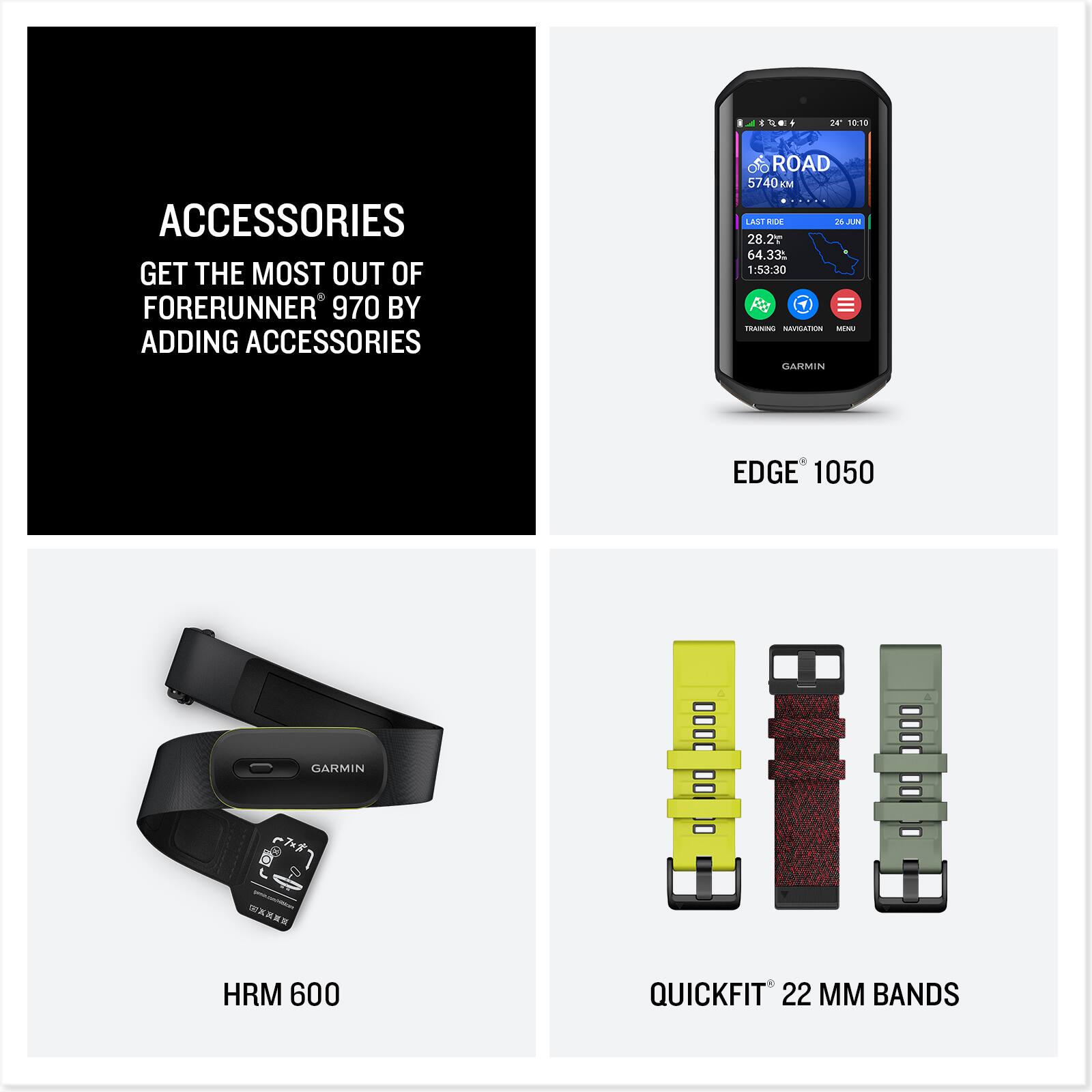 ACCESSORIES  
GET THE MOST OUT OF FORERUNNER 970 BY ADDING ACCESSORIES  

EDGE 1050  

HRM 600  

QUICKFIT 22 MM BANDS