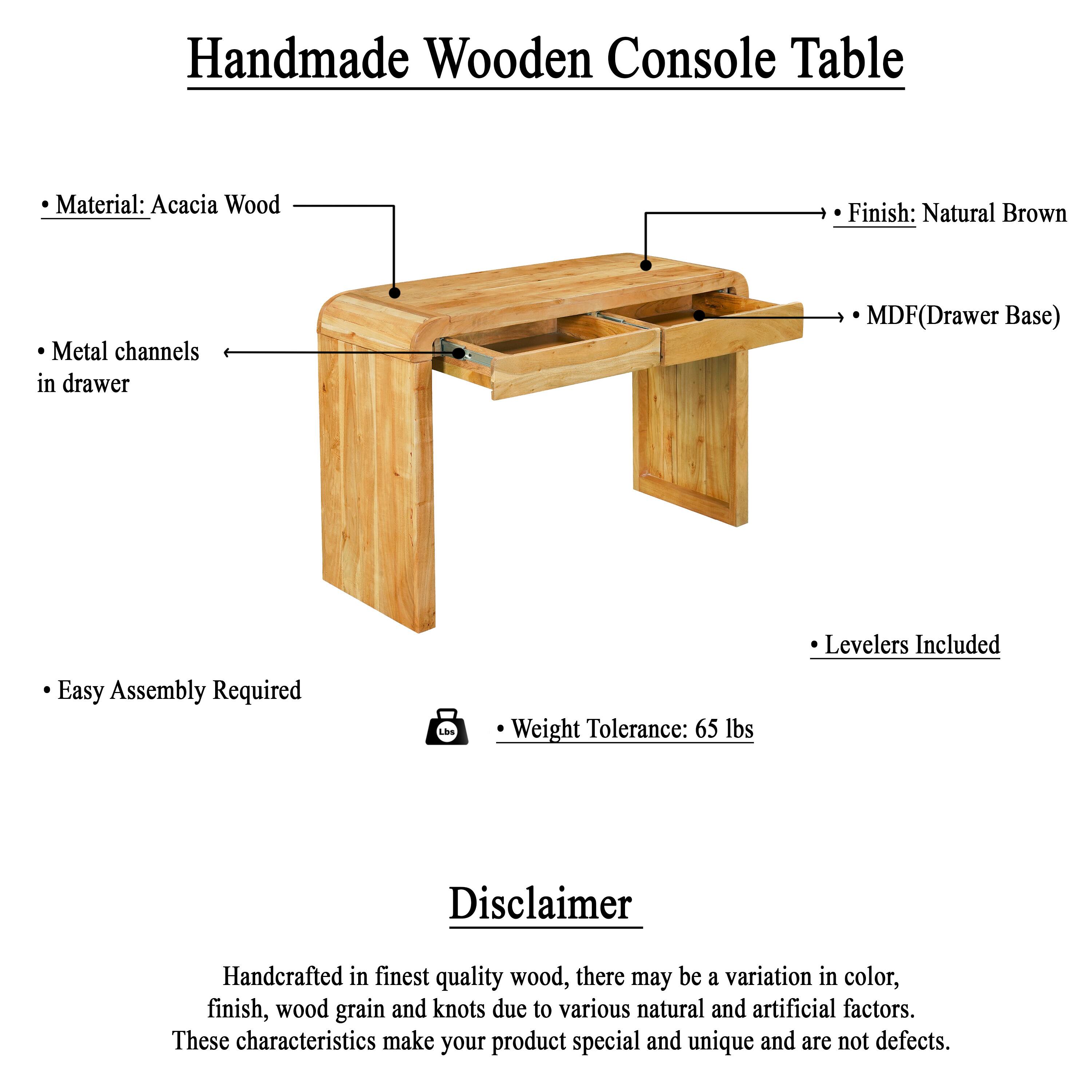 Handmade Wooden Console Table

- Material: Acacia Wood
- Finish: Natural Brown
- Metal channels in drawer
- MDF (Drawer Base)
- Easy Assembly Required
- Weight Tolerance: 65 lbs
- Levelers Included

Disclaimer

Handcrafted in finest quality wood, there may be a variation in color, finish, wood grain and knots due to various natural and artificial factors. These characteristics make your product special and unique and are not defects.