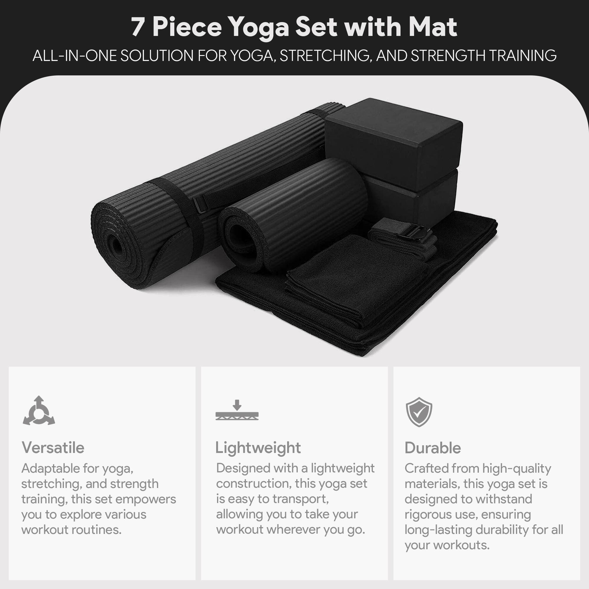 7 Piece Yoga Set with Mat  
ALL-IN-ONE SOLUTION FOR YOGA, STRETCHING, AND STRENGTH TRAINING  

Versatile  
Adaptable for yoga, stretching, and strength training, this set empowers you to explore various workout routines.  

Lightweight  
Designed with a lightweight construction, this yoga set is easy to transport, allowing you to take your workout wherever you go.  

Durable  
Crafted from high-quality materials, this yoga set is designed to withstand rigorous use, ensuring long-lasting durability for all your workouts.