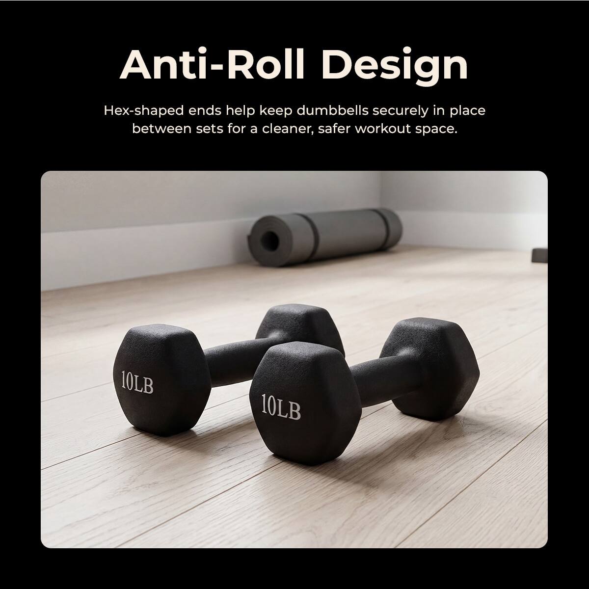 Anti-Roll Design  
Hex-shaped ends help keep dumbbells securely in place between sets for a cleaner, safer workout space.  
10LB 10LB