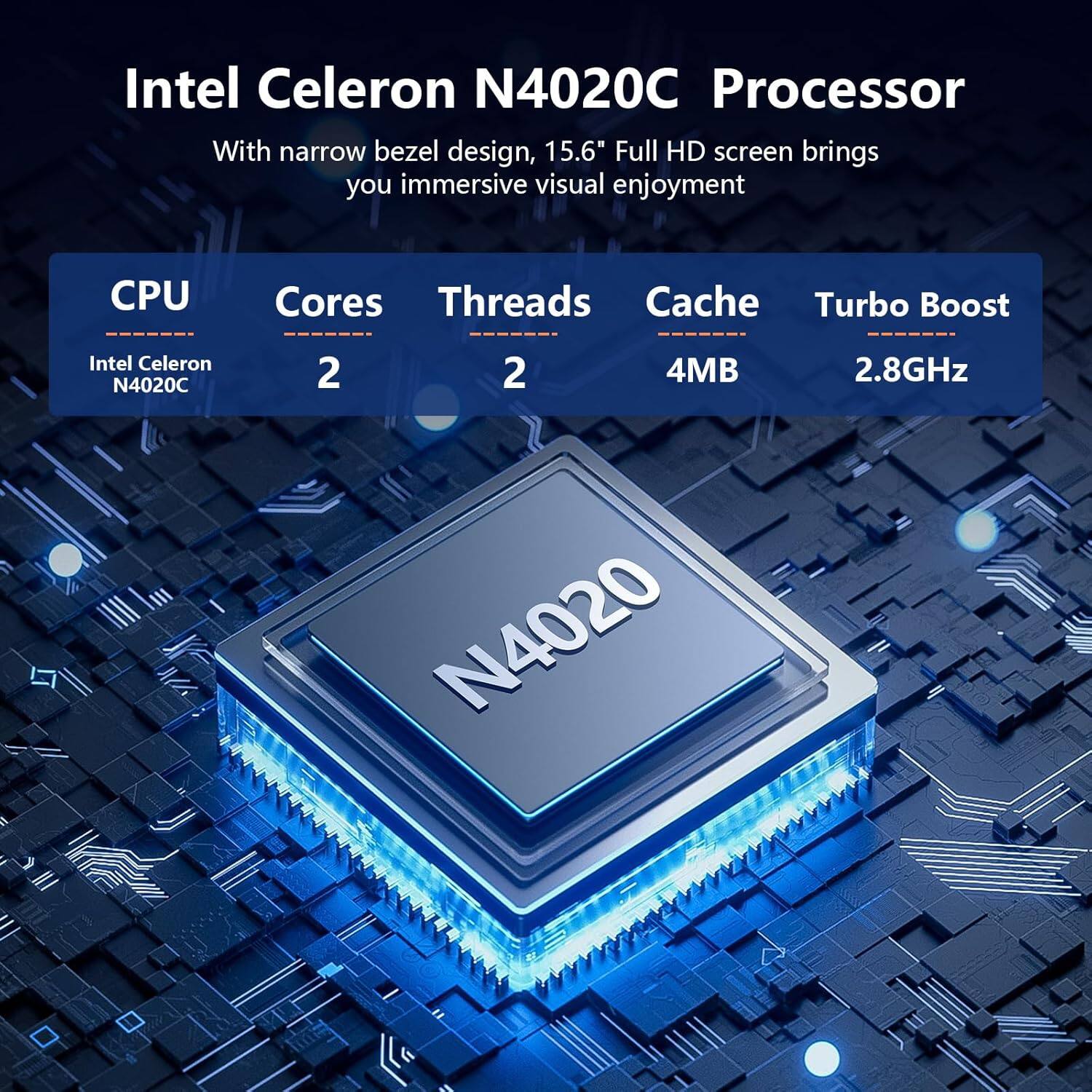 Intel Celeron N4020C Processor  
With narrow bezel design, 15.6" Full HD screen brings you immersive visual enjoyment  

CPU: Intel Celeron N4020C  
Cores: 2  
Threads: 2  
Cache: 4MB  
Turbo Boost: 2.8GHz