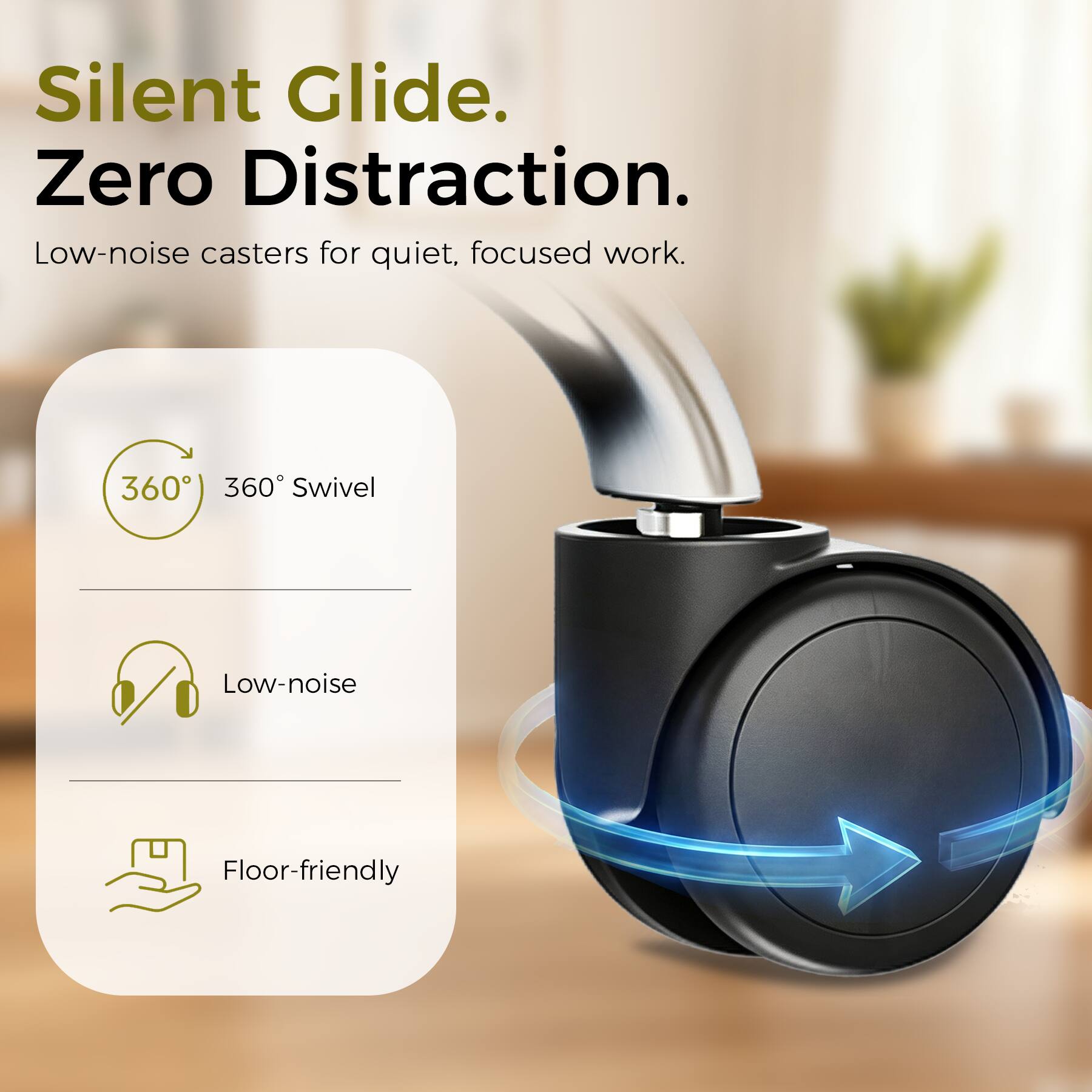 Silent Glide. Zero Distraction.  
Low-noise casters for quiet, focused work.  
360° Swivel  
Low-noise  
Floor-friendly