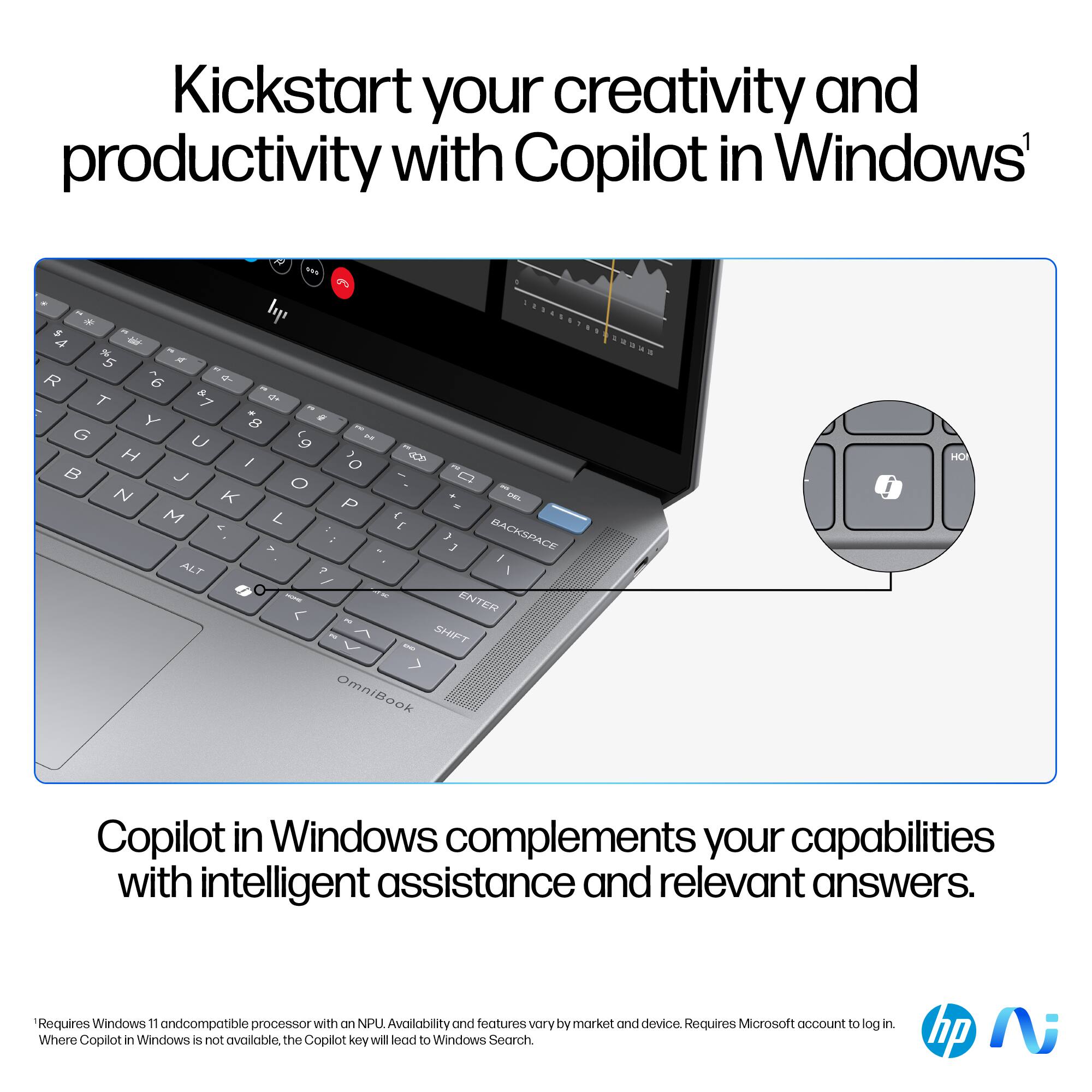 Kickstart your creativity and productivity with Copilot in Windows. Copilot in Windows complements your capabilities with intelligent assistance and relevant answers. Requires Windows 11 and a compatible processor with on NPU. Availability and features vary by market and device. Requires Microsoft account to log in. Where Copilot in Windows is not available, the Copilot key will load to Windows Search.