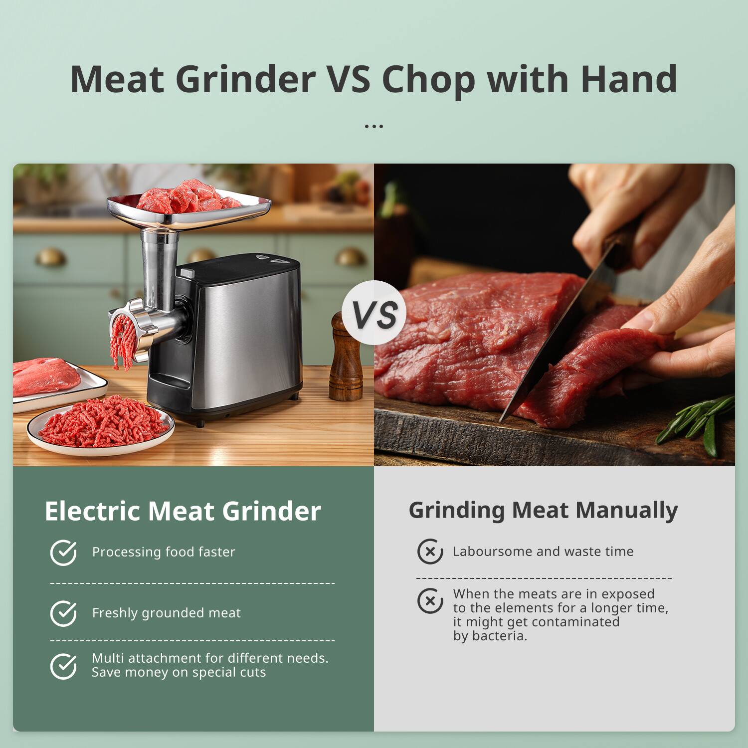 Meat Grinder VS Chop with Hand

Electric Meat Grinder
- Processing food faster
- Freshly grounded meat
- Multi attachment for different needs. Save money on special cuts

Grinding Meat Manually
- Laboursome and waste time
- When the meats are in exposed to the elements for a longer time, it might get contaminated by bacteria.
