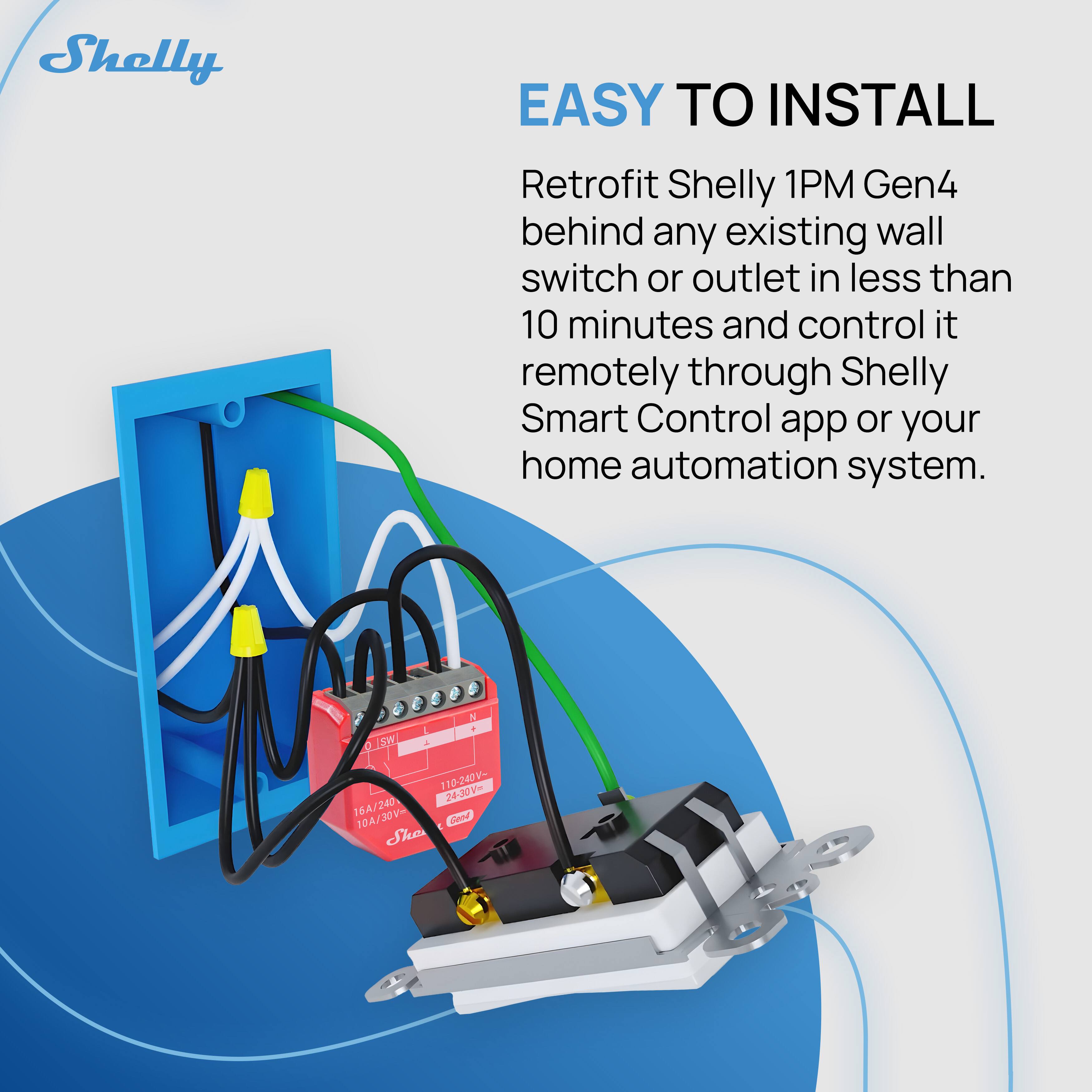EASY TO INSTALL  
Retrofit Shelly 1PM Gen4 behind any existing wall switch or outlet in less than 10 minutes and control it remotely through Shelly Smart Control app or your home automation system.  

16A/240V  
10A/30V  
10-240V  
24-30V