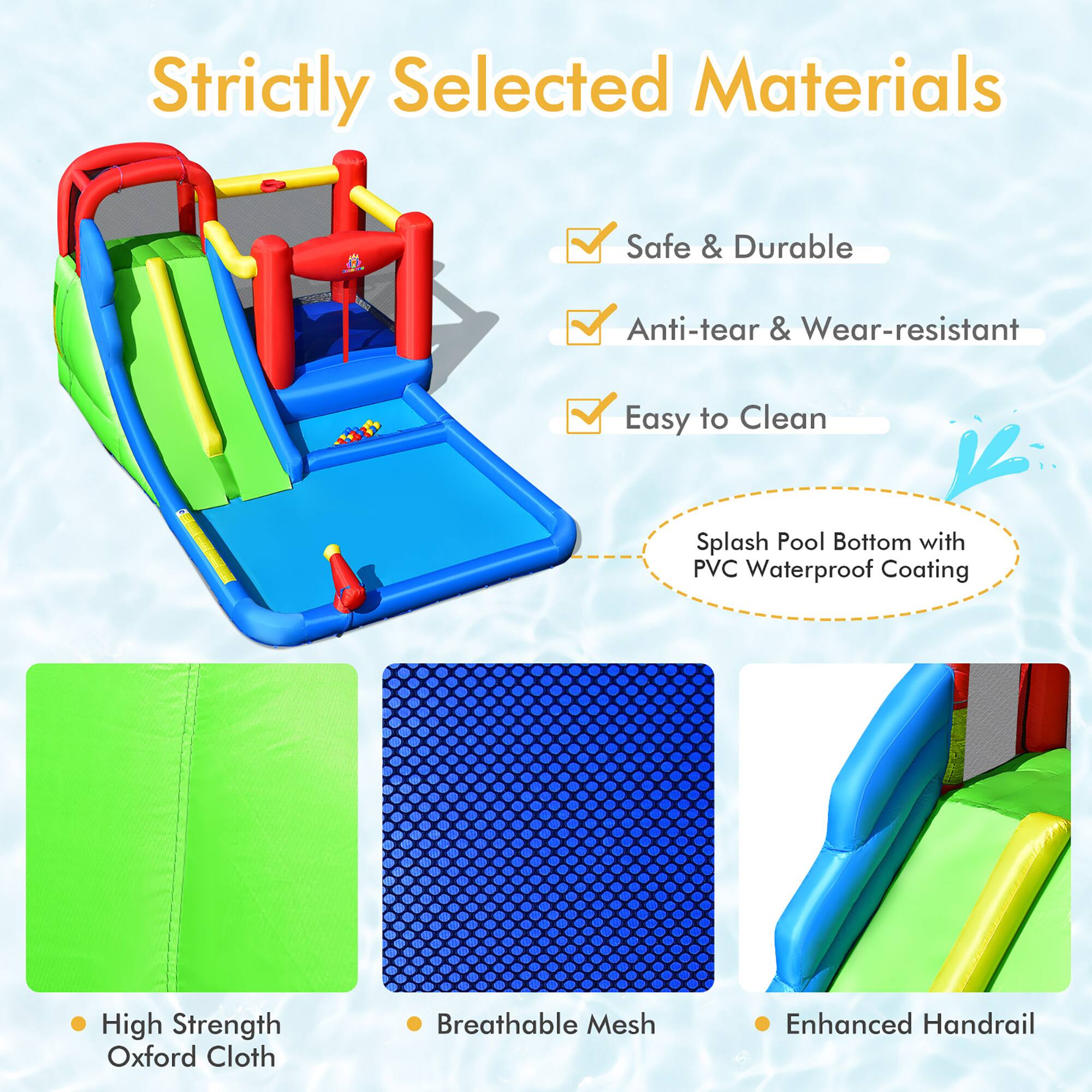 Strictly Selected Materials

- Safe & Durable
- Anti-tear & Wear-resistant
- Easy to Clean

Splash Pool Bottom with PVC Waterproof Coating

- High Strength Oxford Cloth
- Breathable Mesh
- Enhanced Handrail