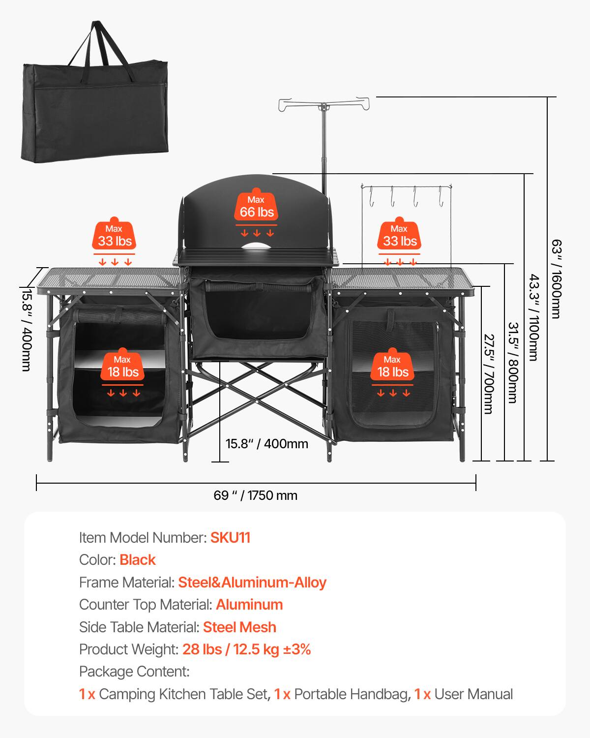 15.8" / 400mm Max 33 lbs Max 18 lbs
27.5" / 700mm
31.5" / 800mm
43.3" / 1100mm
69" / 1750 mm
Item Model Number: SKU11
Color: Black
Frame Material: Steel&Aluminum-Alloy
Counter Top Material: Aluminum
Side Table Material: Steel Mesh
Product Weight: 28 lbs / 12.5 kg ±3%
Package Content: 1x Camping Kitchen Table Set, 1x Portable Handbag, 1x User Manual
