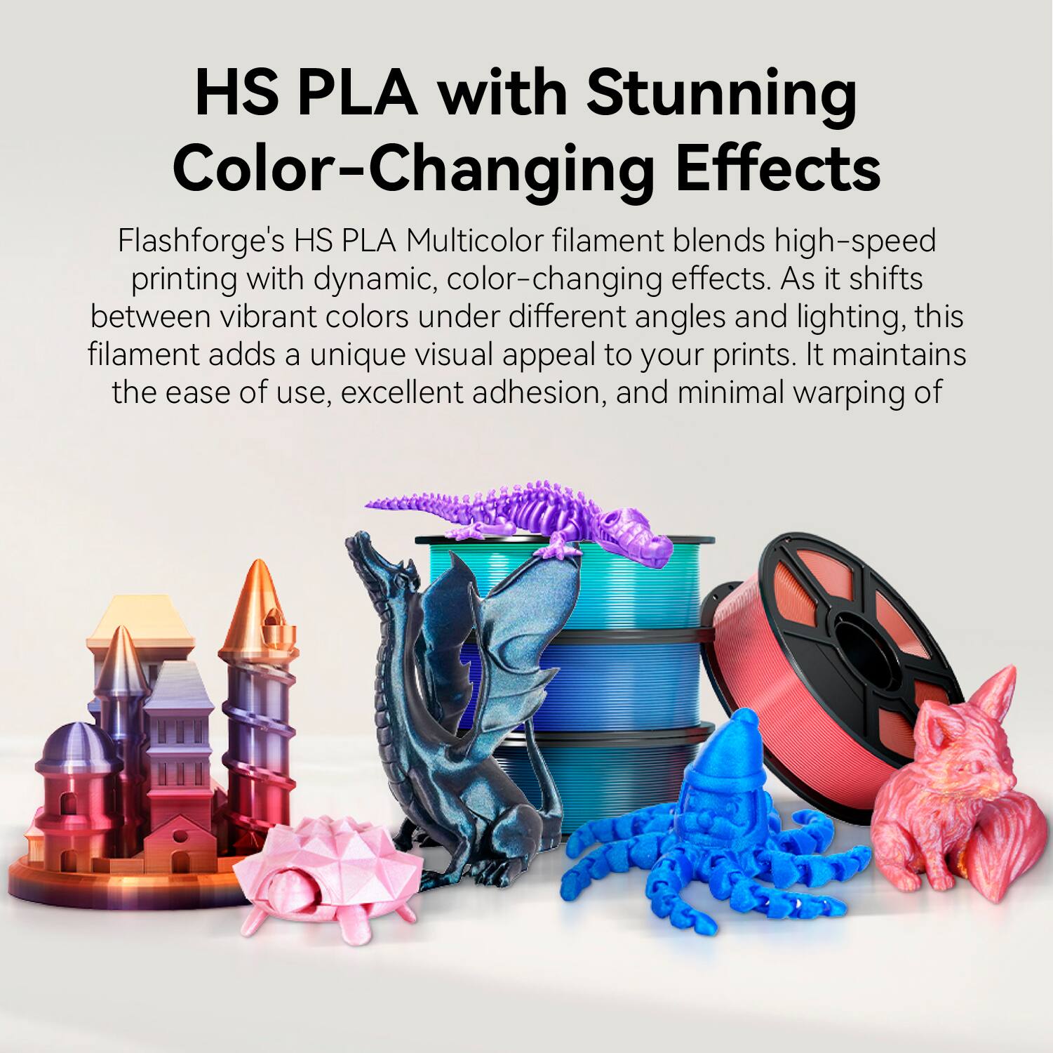 HS PLA with Stunning Color-Changing Effects

Flashforge's HS PLA Multicolor filament blends high-speed printing with dynamic, color-changing effects. As it shifts between vibrant colors under different angles and lighting, this filament adds a unique visual appeal to your prints. It maintains the ease of use, excellent adhesion, and minimal warping of