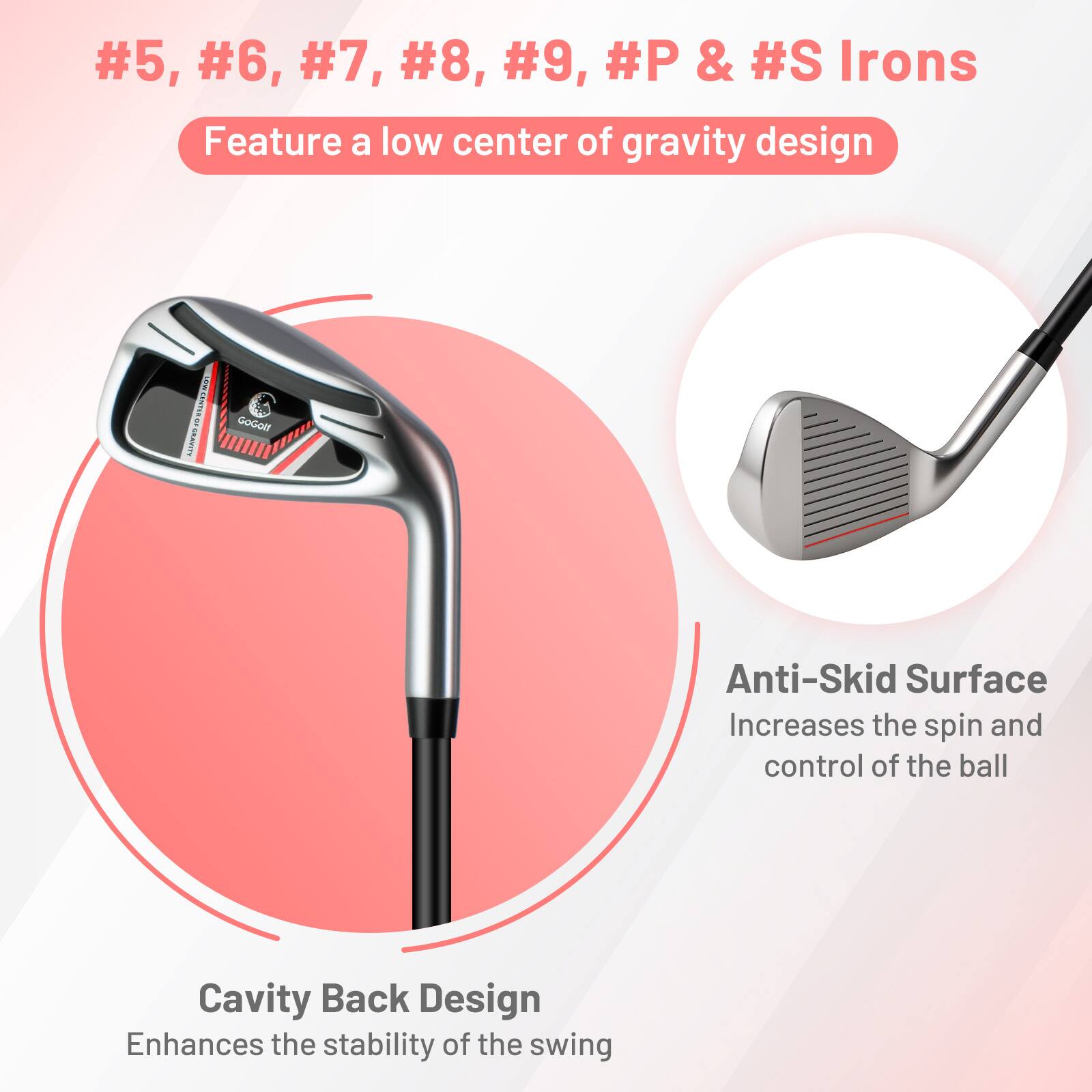 #5, #6, #7, #8, #9, #P & #S Irons  
Feature a low center of gravity design  

Anti-Skid Surface  
Increases the spin and control of the ball  

Cavity Back Design  
Enhances the stability of the swing
