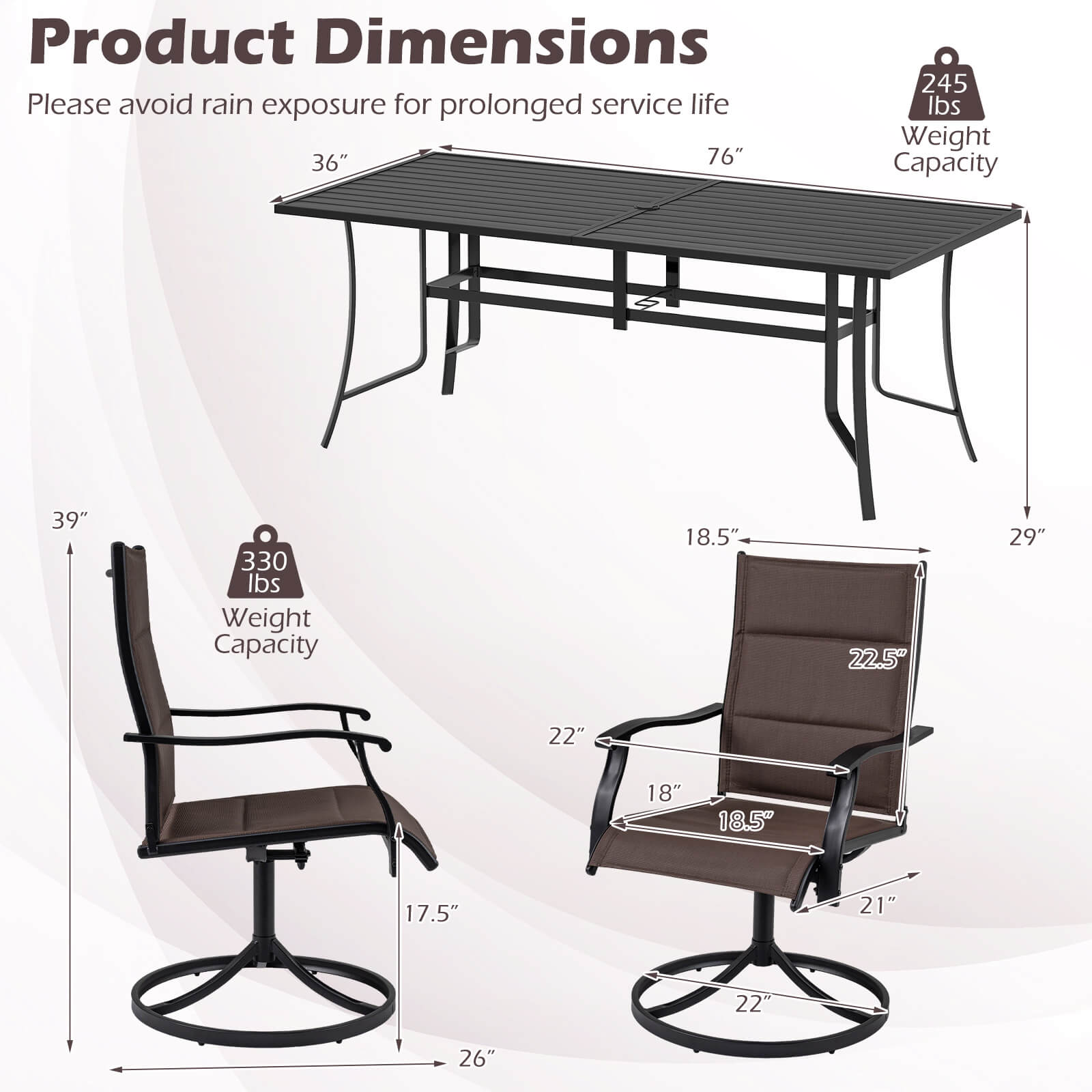 Product Dimensions  
Please avoid rain exposure for prolonged service life  

- Table: 36" x 76"  
- Weight Capacity: 245 lbs  

- Chair: 39" x 18.5" x 29"  
- Weight Capacity: 330 lbs  

- Seat Dimensions: 18.5" x 22.5"  
- Armrest Height: 22"  
- Overall Height: 21"  
- Base Diameter: 22"  
- Base Width: 17.5"