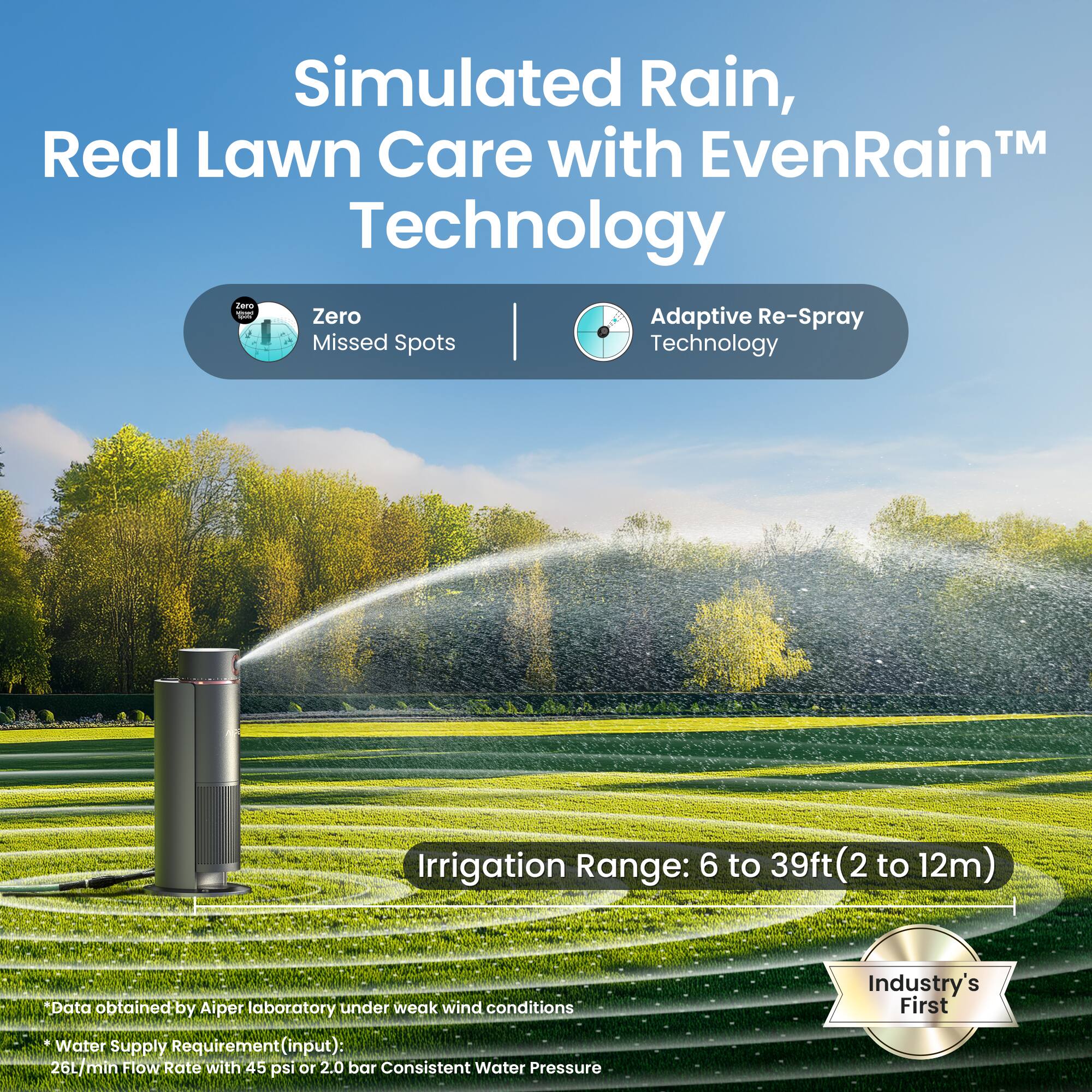 Simulated Rain, Real Lawn Care with EvenRain™ Technology

- Zero Missed Spots
- Adaptive Re-Spray Technology

Irrigation Range: 6 to 39ft (2 to 12m)

*Data obtained by Aiper laboratory under weak wind conditions
*Water Supply Requirement (input): 26L/min Flow Rate with 45 psi or 2.0 bar Consistent Water Pressure

Industry's First
