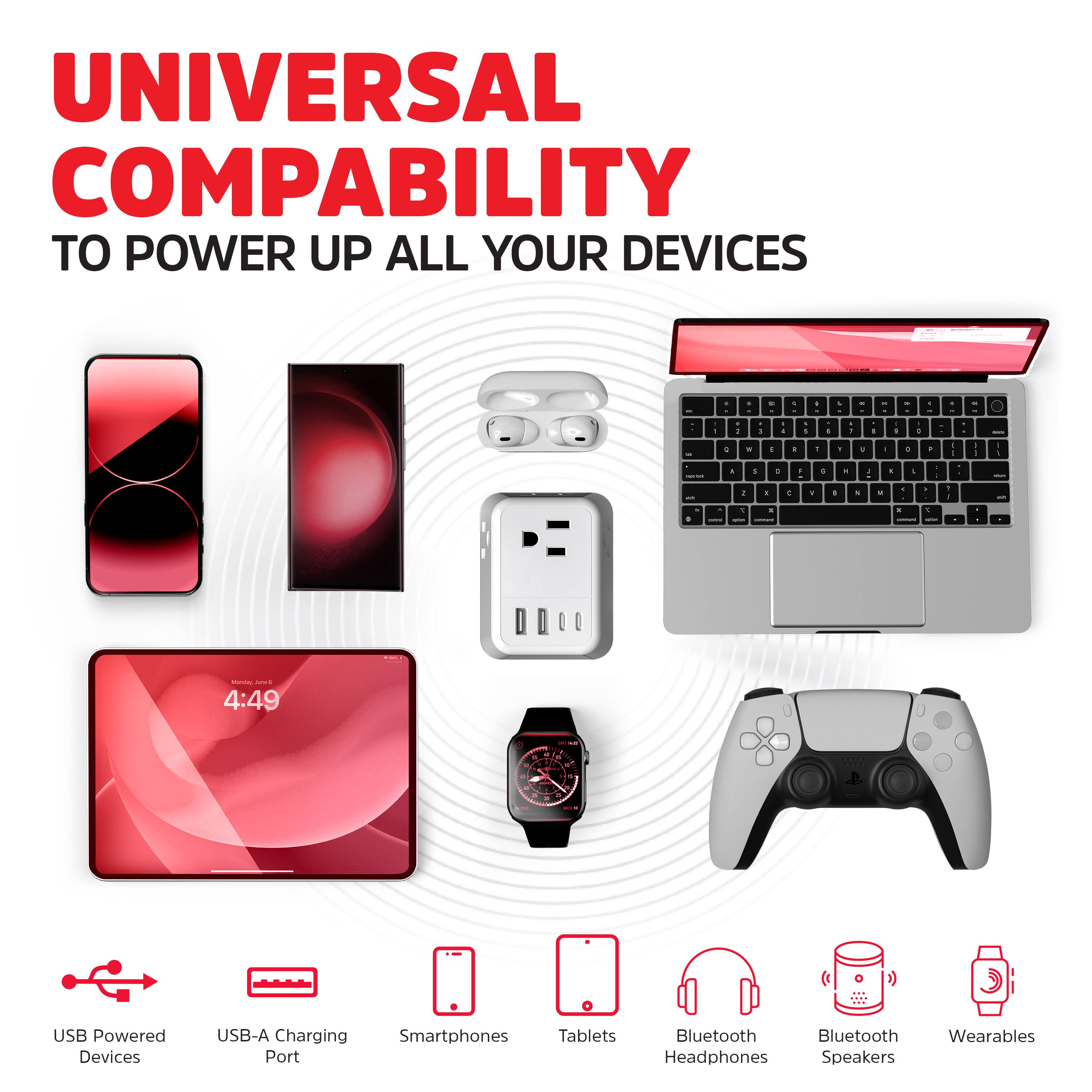 UNIVERSAL COMPATIBILITY  
TO POWER UP ALL YOUR DEVICES

USB Powered Devices  
USB-A Charging Port  
Smartphones  
Tablets  
Bluetooth Headphones  
Bluetooth Speakers  
Wearables