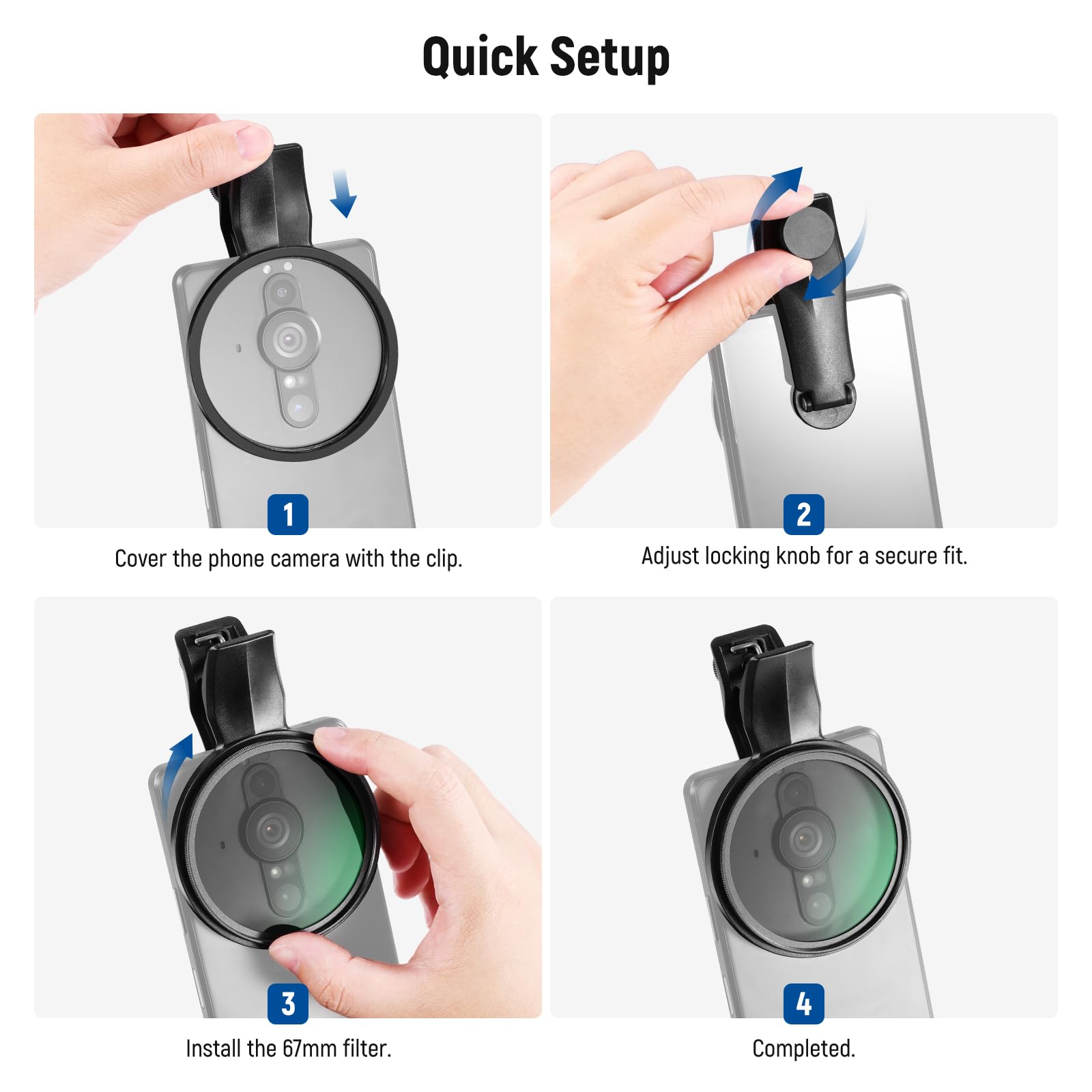 Quick Setup

1. Cover the phone camera with the clip.
2. Adjust locking knob for a secure fit.
3. Install the 67mm filter.
4. Completed.