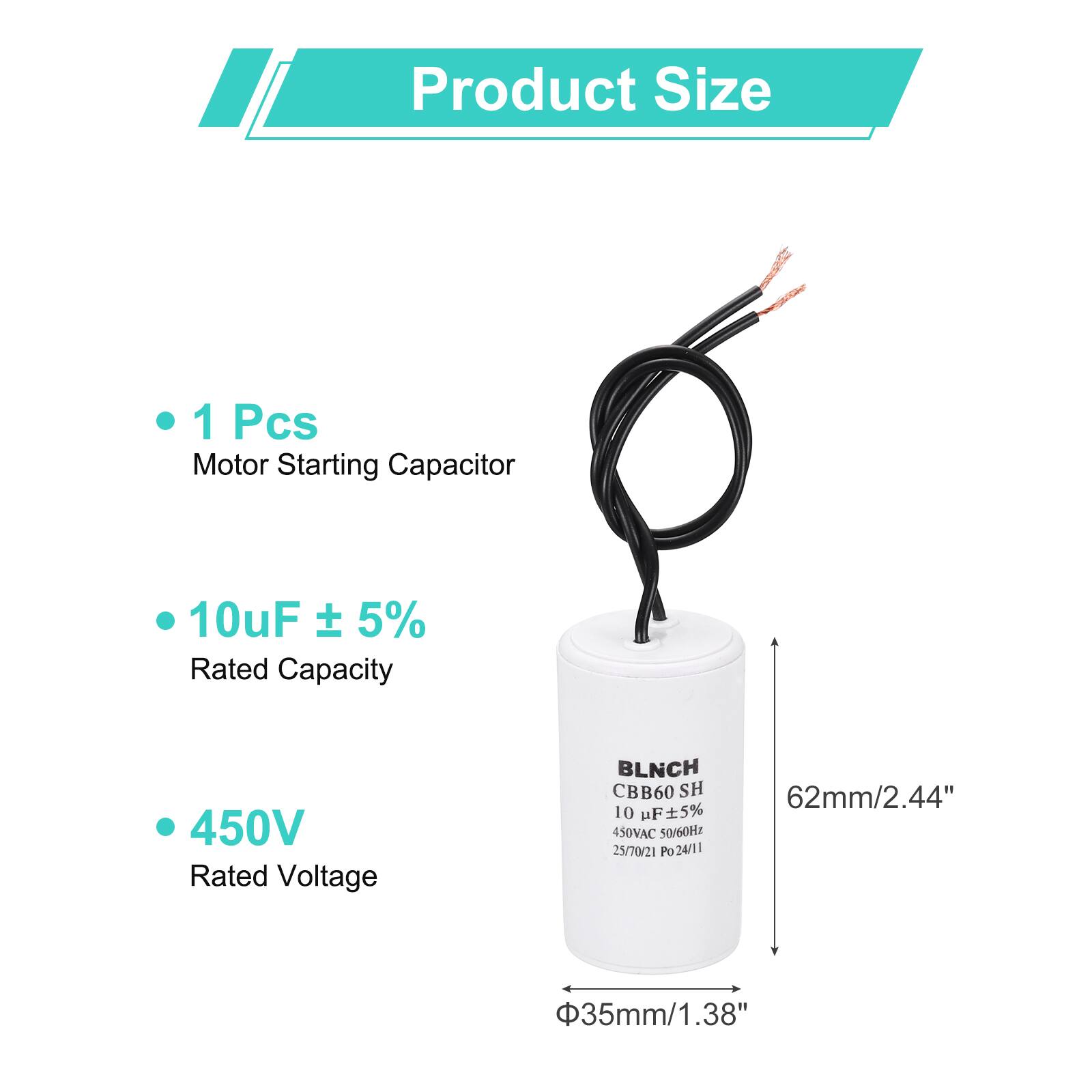 Product Size

- 1 Pcs Motor Starting Capacitor
- 10uF ± 5% Rated Capacity
- 450V Rated Voltage

BLNCH CBB60 SH 10 uF 5% 450VAC 50/60Hz 25/70/21 Po 24/11

62mm/2.44"  
Φ35mm/1.38"