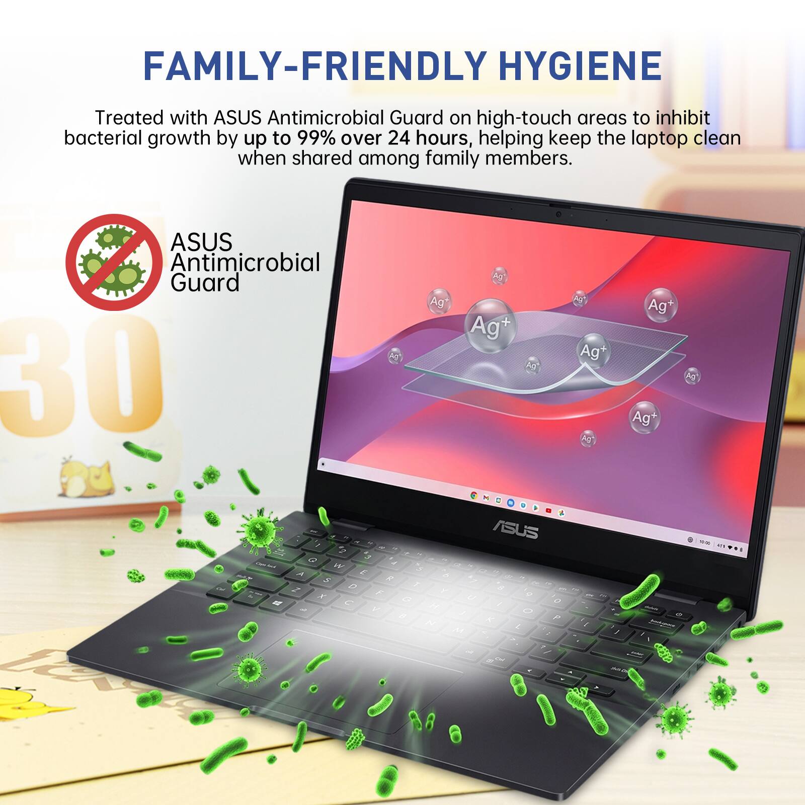 FAMILY-FRIENDLY HYGIENE

Treated with ASUS Antimicrobial Guard on high-touch areas to inhibit bacterial growth by up to 99% over 24 hours, helping keep the laptop clean when shared among family members.

ASUS Antimicrobial Guard