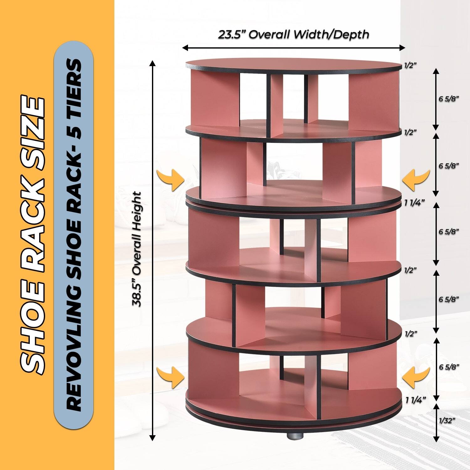SHOE RACK SIZE  
REVOLVING SHOE RACK - 5 TIERS  

38.5" Overall Height  
23.5" Overall Width/Depth  

1/2"  
6 5/8"  
1/2"  
6 5/8"  
1/2"  
6 5/8"  
1/2"  
6 5/8"  
11/4"  
1/32"