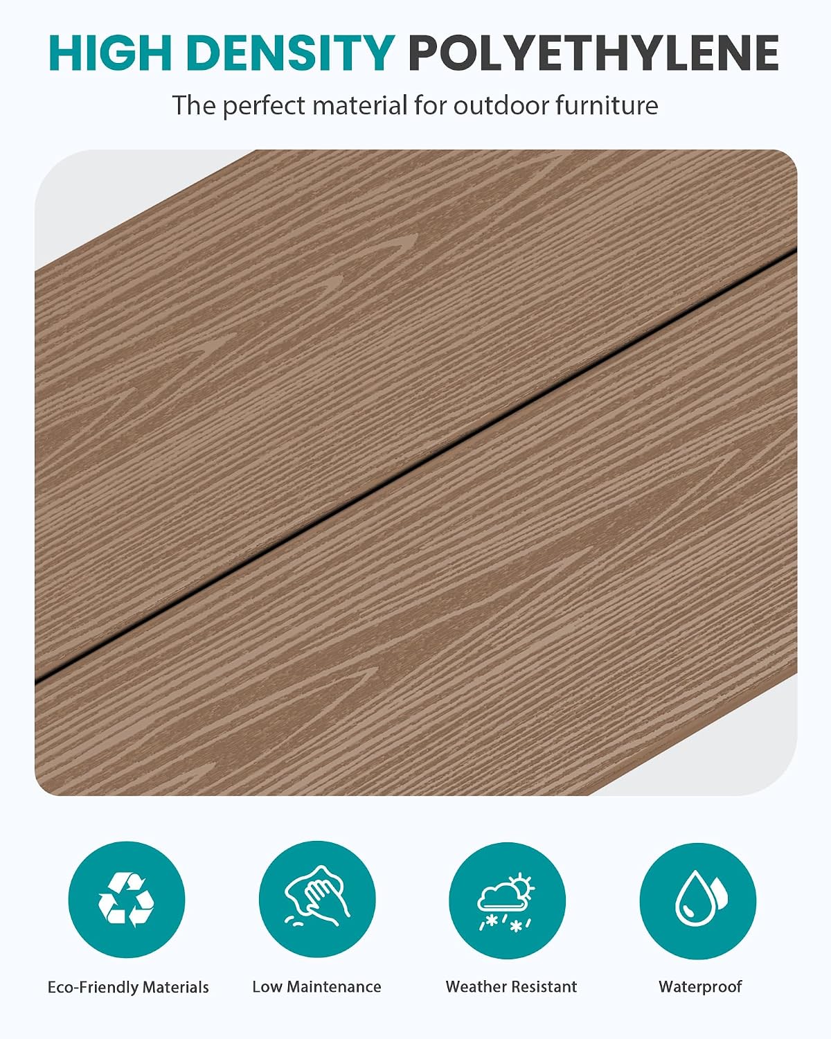 HIGH DENSITY POLYETHYLENE  
The perfect material for outdoor furniture

Eco-Friendly Materials  
Low Maintenance  
Weather Resistant  
Waterproof