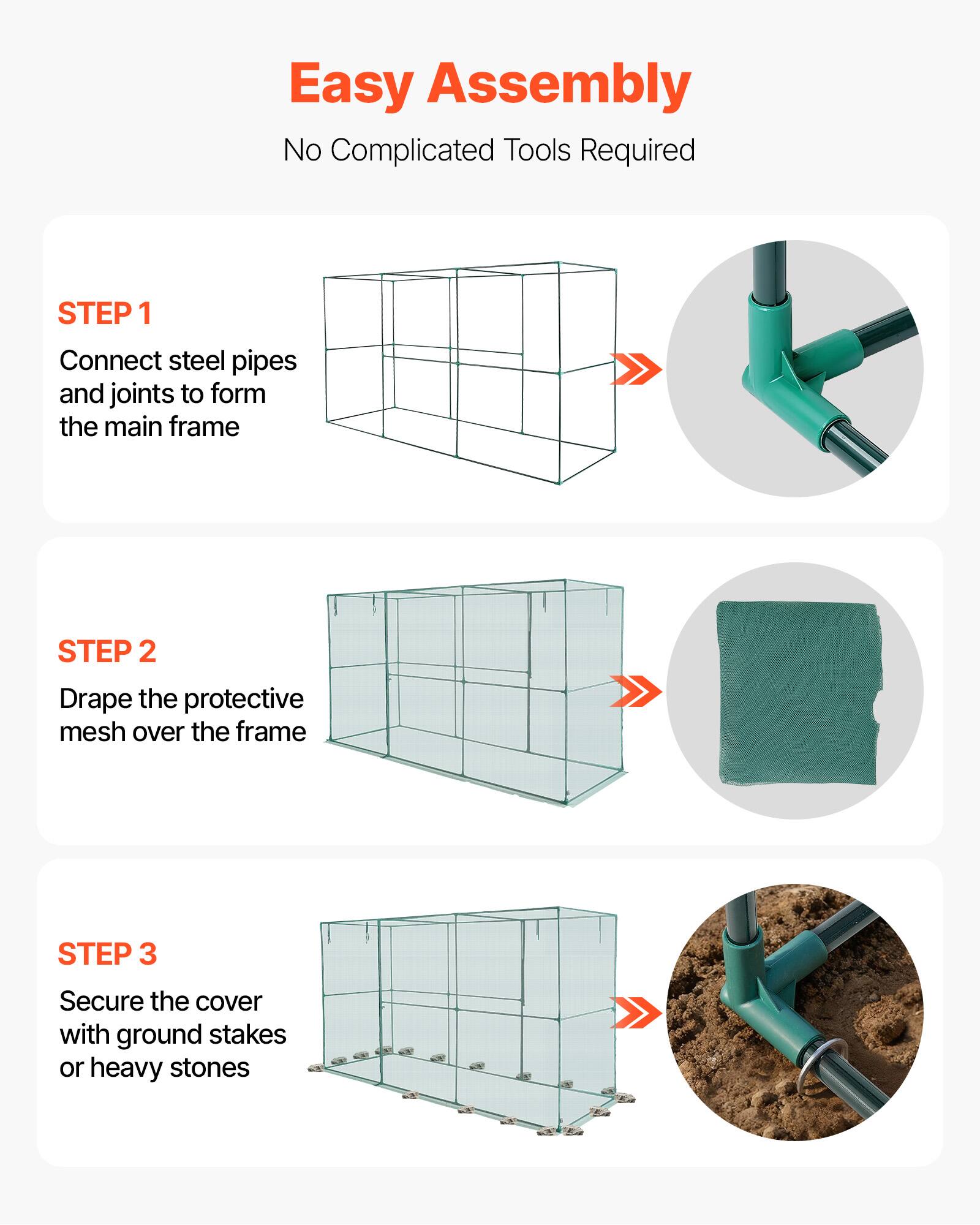Easy Assembly  
No Complicated Tools Required  

STEP 1  
Connect steel pipes and joints to form the main frame  

STEP 2  
Drape the protective mesh over the frame  

STEP 3  
Secure the cover with ground stakes or heavy stones