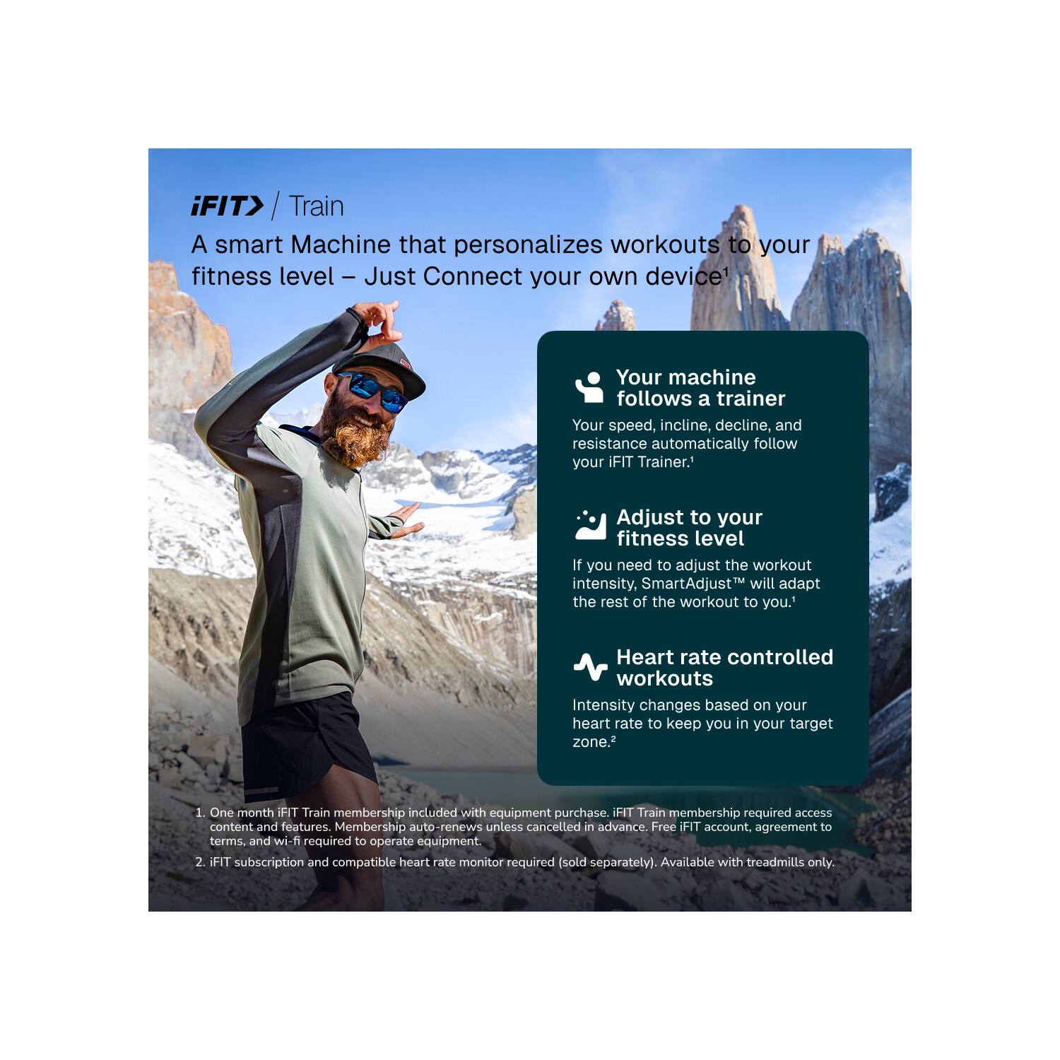 iFIT> / Train

A smart Machine that personalizes workouts to your fitness level - Just Connect your own device!

Your machine follows a trainer
Your speed, incline, decline, and resistance automatically follow your iFIT Trainer.

Adjust to your fitness level
If you need to adjust the workout intensity, SmartAdjust™ will adapt the rest of the workout to you.

Heart rate controlled workouts
Intensity changes based on your heart rate to keep you in your target zone.

1. One month iFIT Train membership included with equipment purchase. iFIT Train membership required access content and features. Membership auto-renews unless cancelled in advance. Free FIT account, agreement to terms, and wi-fi required to operate equipment.
2. iFIT subscription and compatible heart rate monitor required (sold separately). Available with treadmills only.