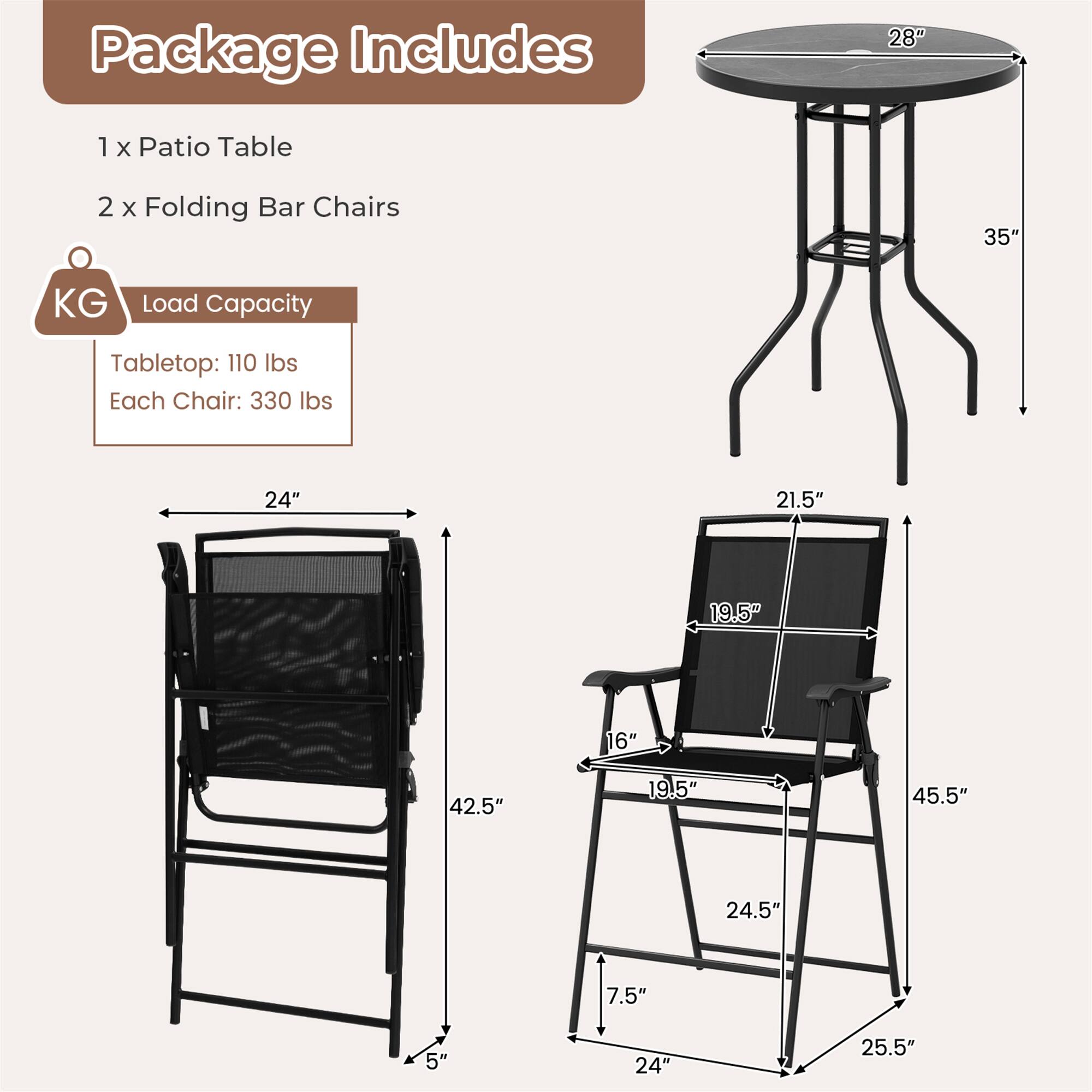 Package Includes: 1 x Patio Table, 2 x Folding Bar Chairs

KG Load Capacity: Tabletop: 110 lbs, Each Chair: 330 lbs

Dimensions:
- Patio Table: 28" diameter, 35" height
- Folding Bar Chair: 42.5" height, 19.5" width, 16" depth, 24.5" seat width, 7.5" seat depth, 24" width, 25.5" height, 5" leg width
