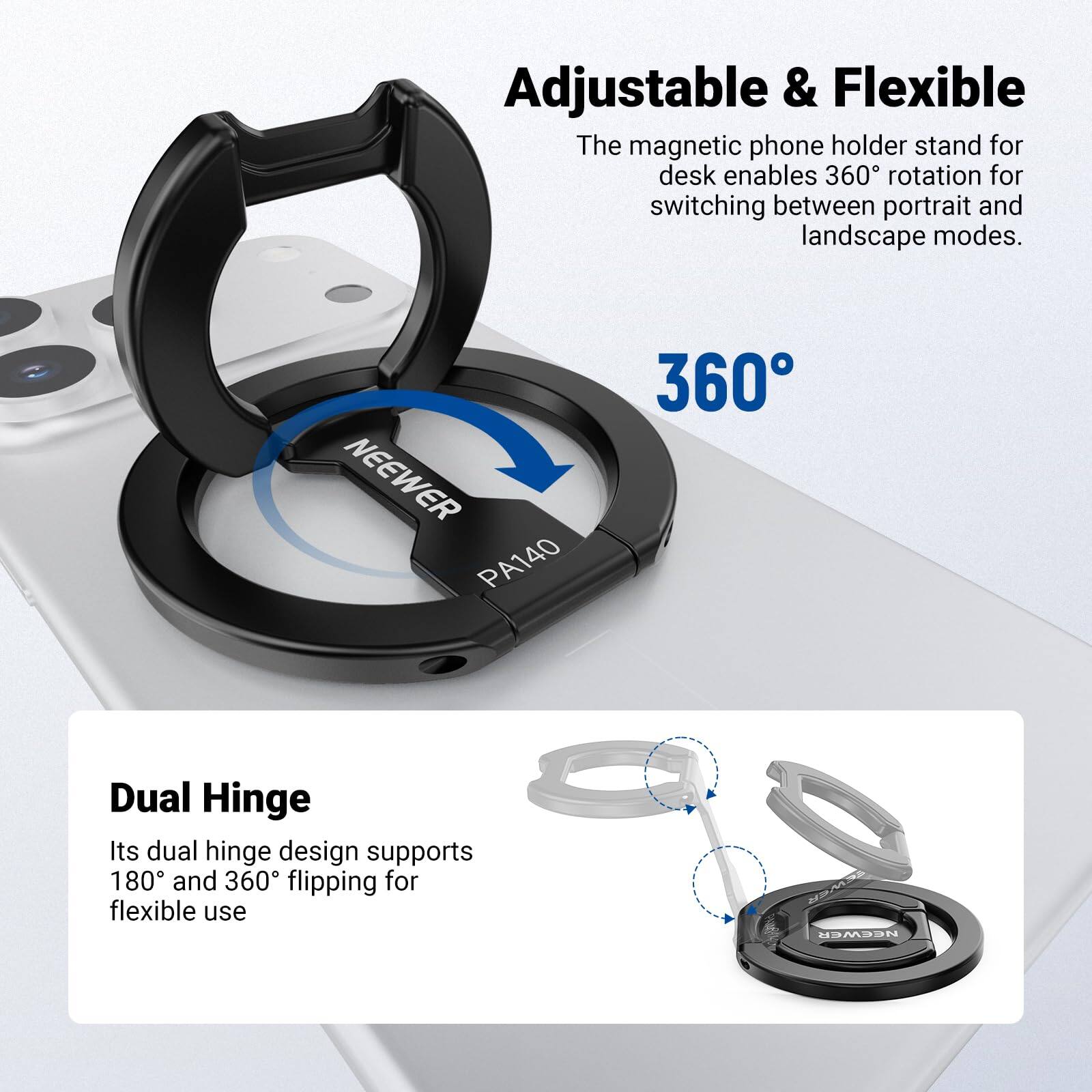 Adjustable & Flexible  
The magnetic phone holder stand for desk enables 360° rotation for switching between portrait and landscape modes.  

NEEWER PA140  
360° Dual Hinge  
Its dual hinge design supports 180° and 360° flipping for flexible use