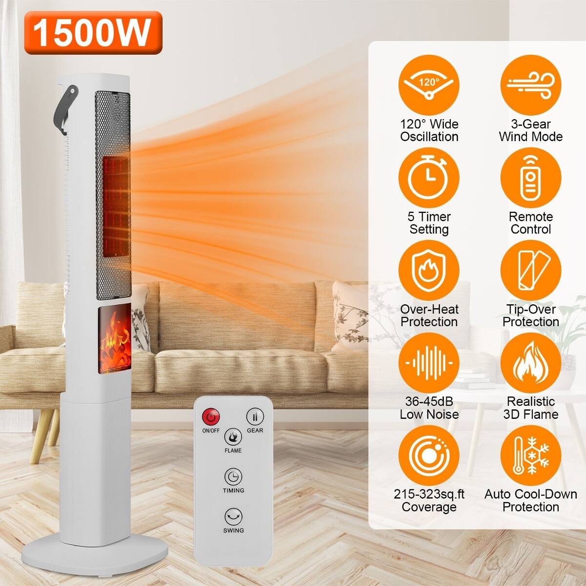 1500W

120° Wide Oscillation

3-Gear Wind Mode

5 Timer Setting

Remote Control

Over-Heat Protection

Tip-Over Protection

36-45dB Low Noise

Realistic 3D Flame

ON/OFF

GEAR

FLAME

TIMING

215-323sq.ft Auto Cool-Down Coverage Protection

SWING
