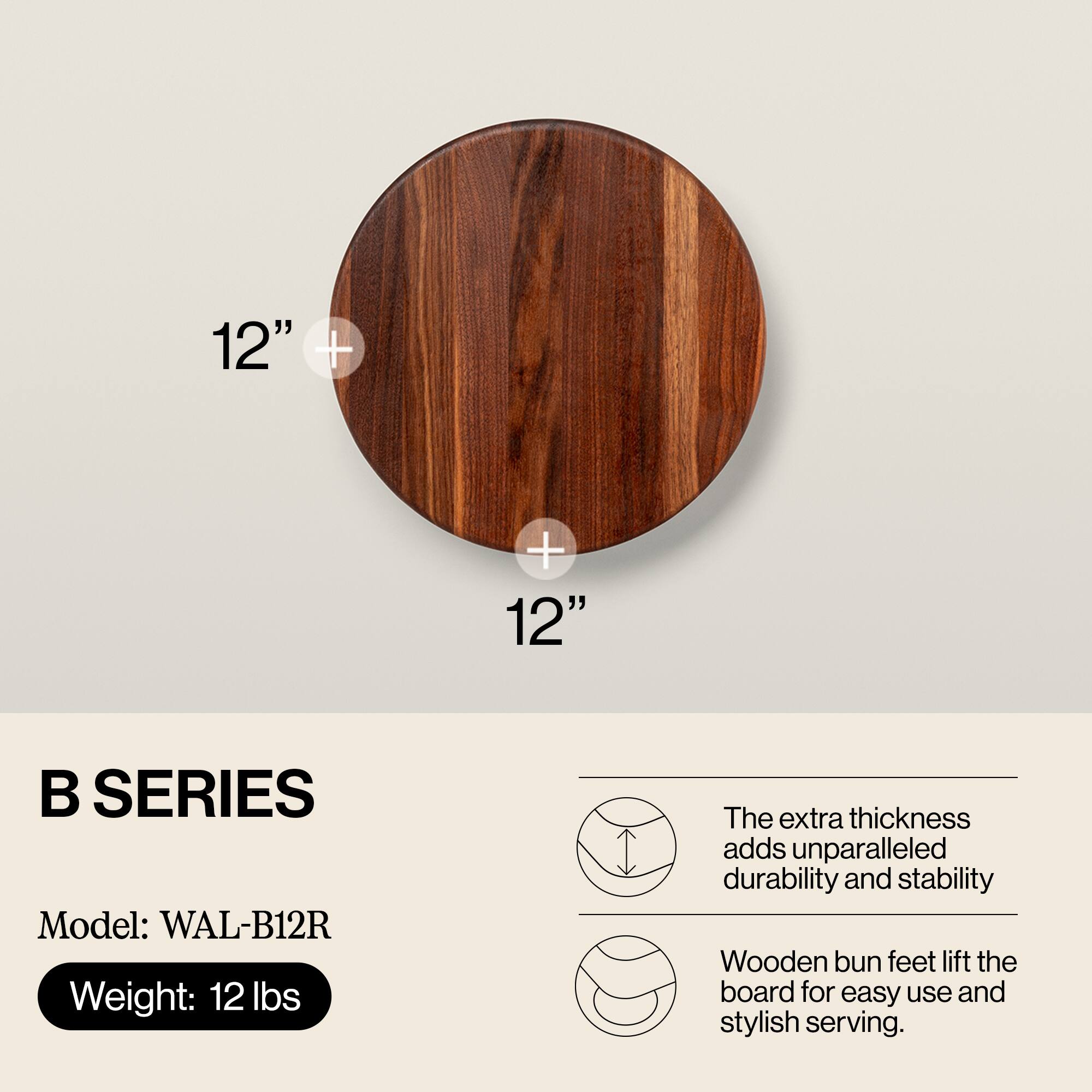 12" + 12"  
B SERIES  
Model: WAL-B12R  
Weight: 12 lbs  

The extra thickness adds unparalleled durability and stability.  
Wooden bun feet lift the board for easy use and stylish serving.
